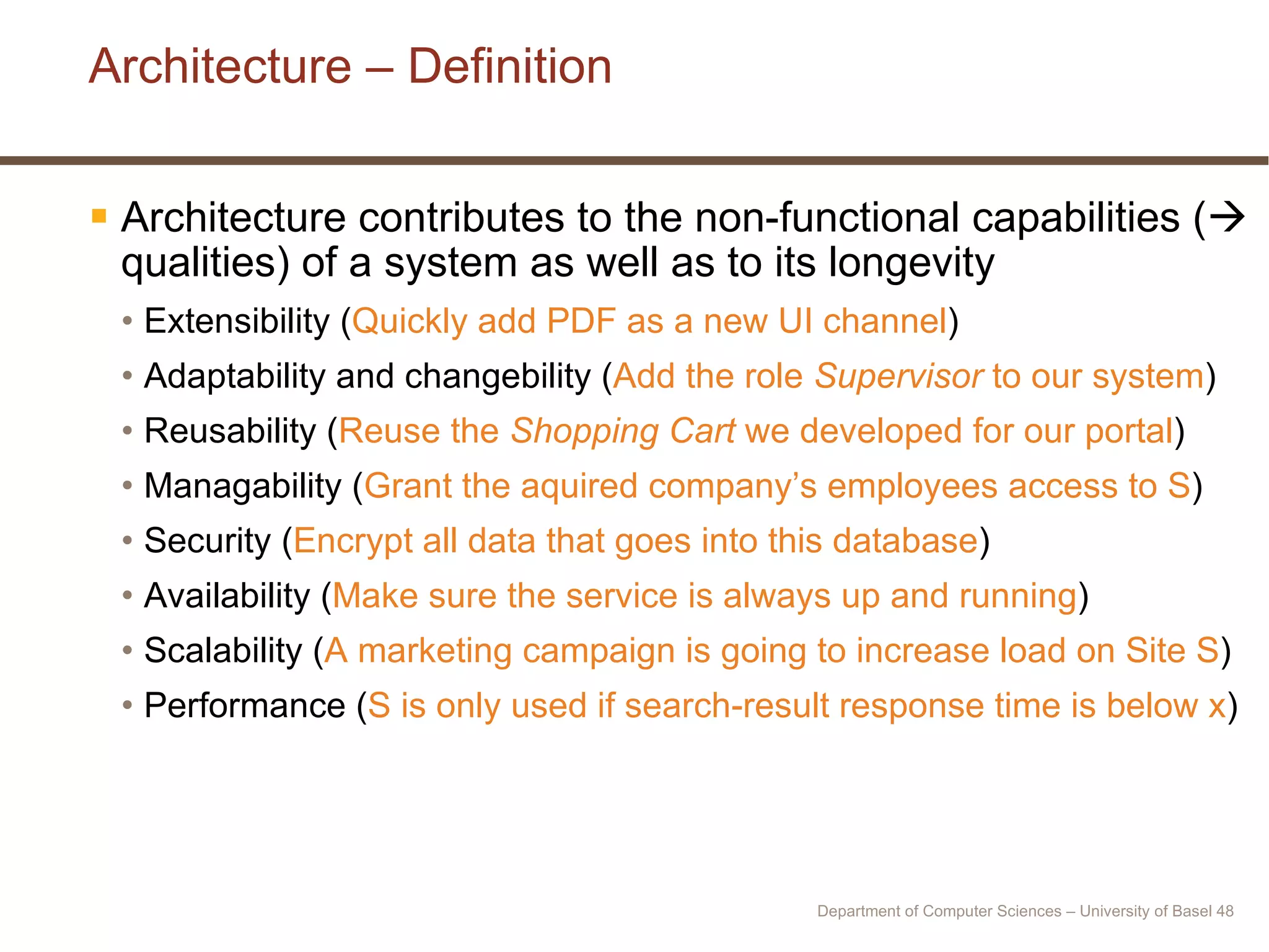 Architecture – Definition Architecture contributes to the non-functional capabilities (   qualities) of a system as well as to its longevity Extensibility ( Quickly add PDF as a new UI channel ) Adaptability and changebility ( Add the role  Supervisor  to our system ) Reusability ( Reuse the  Shopping Cart  we developed for our portal ) Managability ( Grant the aquired company’s employees access to S ) Security ( Encrypt all data that goes into this database ) Availability ( Make sure the service is always up and running ) Scalability ( A marketing campaign is going to increase load on Site S ) Performance ( S is only used if search-result response time is below x ) Department of Computer Sciences – University of Basel  