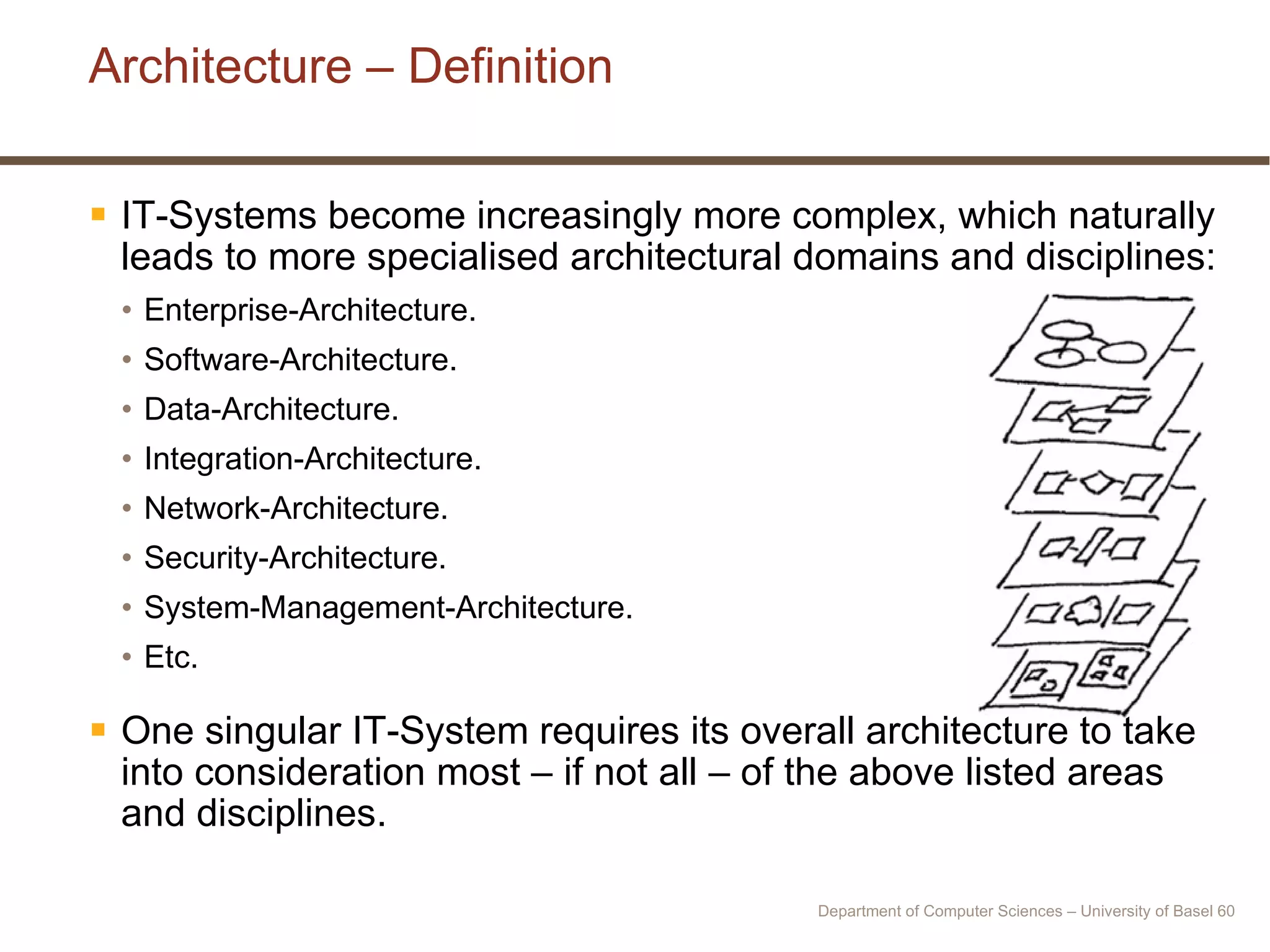 Architecture – Definition IT-Systems become increasingly more complex, which naturally leads to more specialised architectural domains and disciplines: Enterprise-Architecture. Software-Architecture. Data-Architecture. Integration-Architecture. Network-Architecture. Security-Architecture. System-Management-Architecture. Etc. One singular IT-System requires its overall architecture to take into consideration most – if not all – of the above listed areas and disciplines. Department of Computer Sciences – University of Basel  