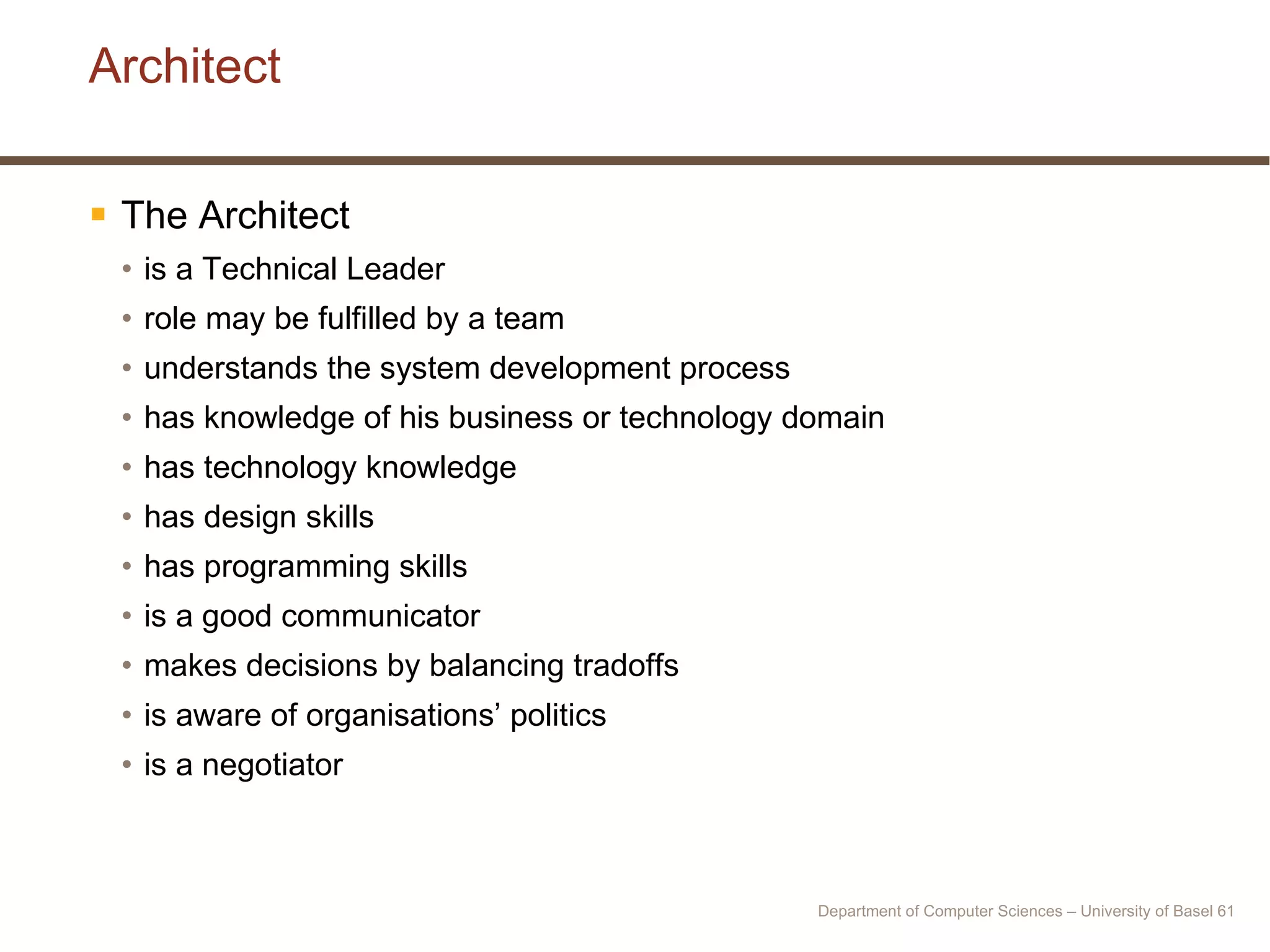 Architect The Architect  is a Technical Leader role may be fulfilled by a team understands the system development process has knowledge of his business or technology domain has technology knowledge has design skills has programming skills is a good communicator makes decisions by balancing tradoffs is aware of organisations’ politics is a negotiator Department of Computer Sciences – University of Basel  