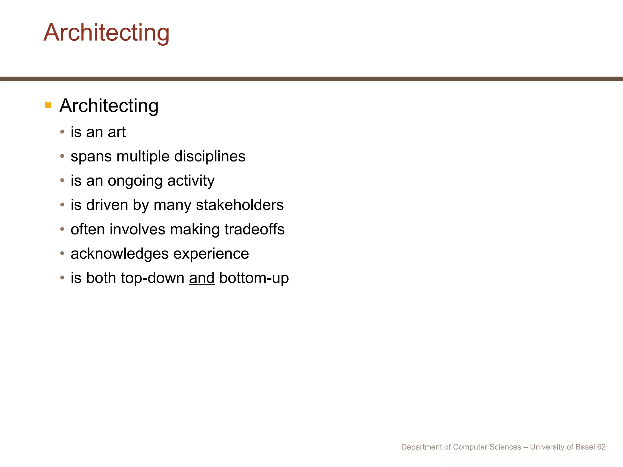 Architecting Architecting  is an art spans multiple disciplines is an ongoing activity is driven by many stakeholders often involves making tradeoffs acknowledges experience is both top-down  and  bottom-up Department of Computer Sciences – University of Basel  