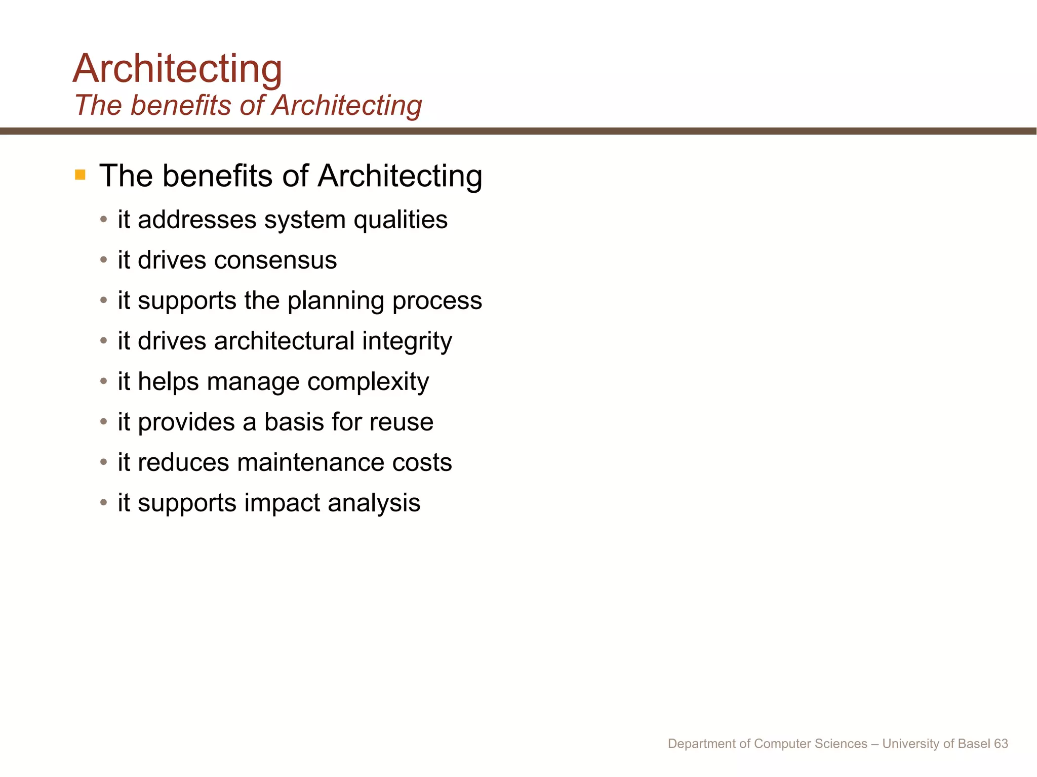 Architecting The benefits of Architecting The benefits of Architecting  it addresses system qualities it drives consensus it supports the planning process it drives architectural integrity it helps manage complexity it provides a basis for reuse it reduces maintenance costs it supports impact analysis Department of Computer Sciences – University of Basel  
