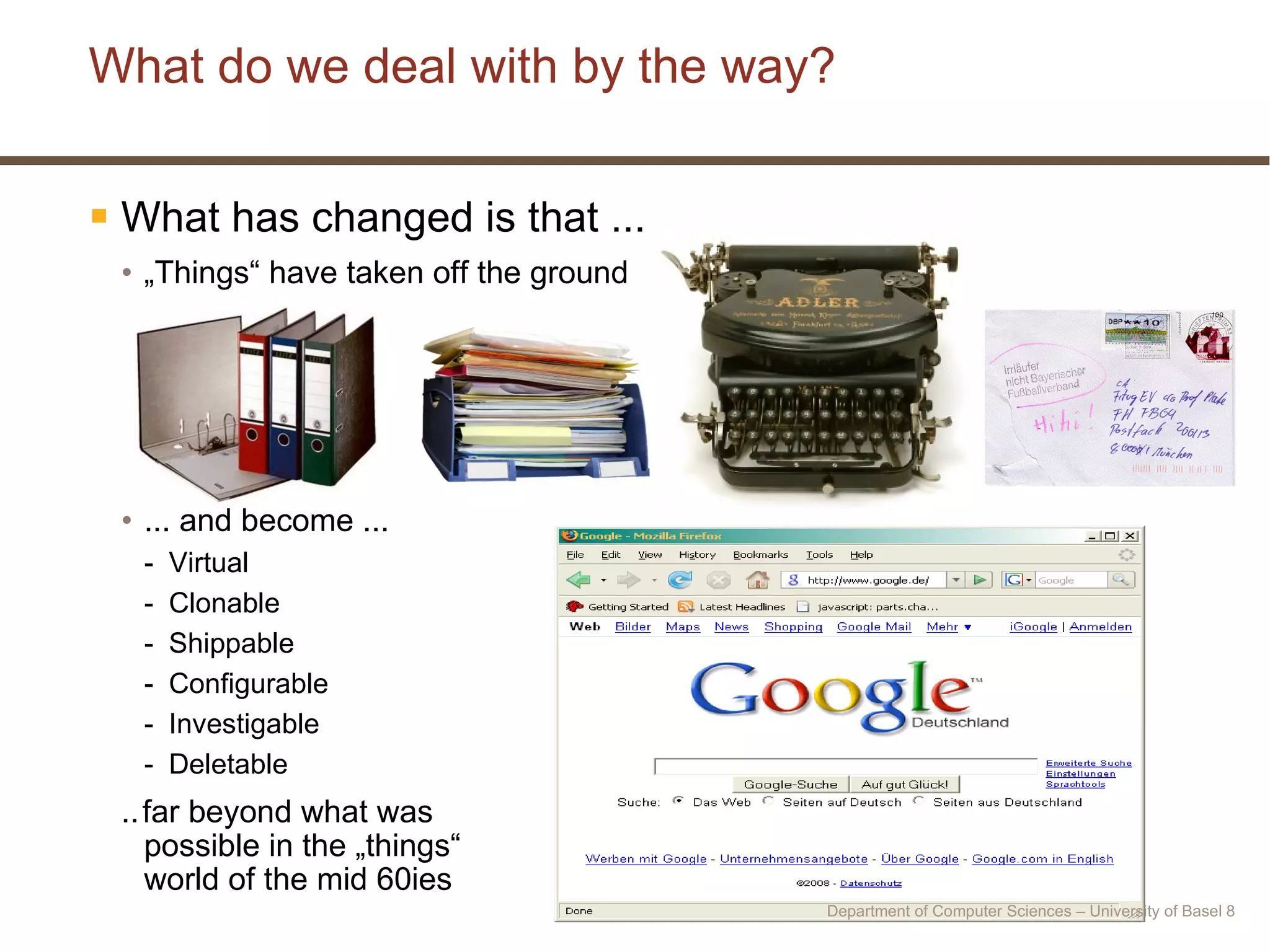 What do we deal with by the way? What has changed is that ... „ Things“ have taken off the ground ... and become ... Virtual Clonable Shippable Configurable Investigable Deletable ..   far beyond what was  possible in the „things“  world of the mid 60ies Department of Computer Sciences – University of Basel  