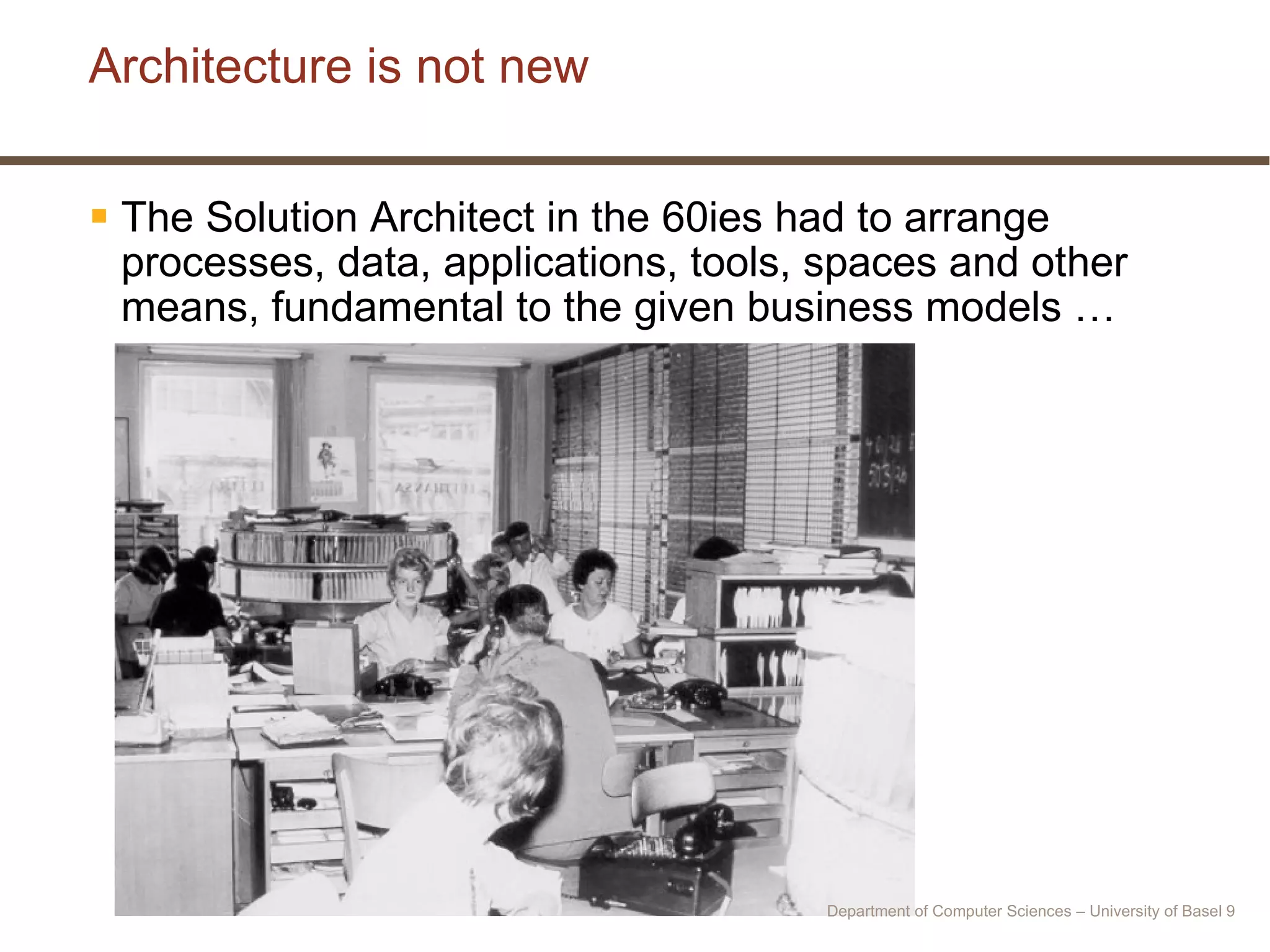 Architecture is not new The Solution Architect in the 60ies had to arrange processes, data, applications, tools, spaces and other means, fundamental to the given business models … Department of Computer Sciences – University of Basel  