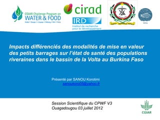 Impacts différenciés des modalités de mise en valeur
des petits barrages sur l’état de santé des populations
riveraines dans le bassin de la Volta au Burkina Faso


                Présenté par SANOU Korotimi
                      sanoukoro05@yahoo.fr




                Session Scientifique du CPWF V3
                Ouagadougou 03 juillet 2012
 