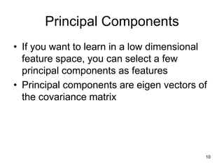 Principal Components
• If you want to learn in a low dimensional
feature space, you can select a few
principal components as features
• Principal components are eigen vectors of
the covariance matrix
10
 