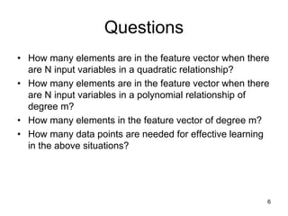Questions
• How many elements are in the feature vector when there
are N input variables in a quadratic relationship?
• How many elements are in the feature vector when there
are N input variables in a polynomial relationship of
degree m?
• How many elements in the feature vector of degree m?
• How many data points are needed for effective learning
in the above situations?
6
 