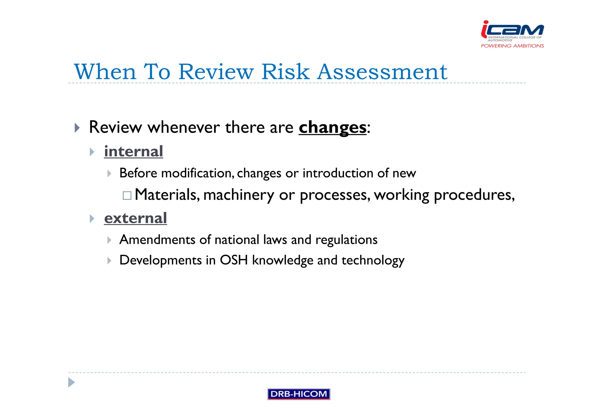 Review whenever there are changes:
 internal
 Before modification, changes or introduction of new
 Materials, machinery or processes, working procedures,
 external
 Amendments of national laws and regulations
 Developments in OSH knowledge and technology
When To Review Risk Assessment
 