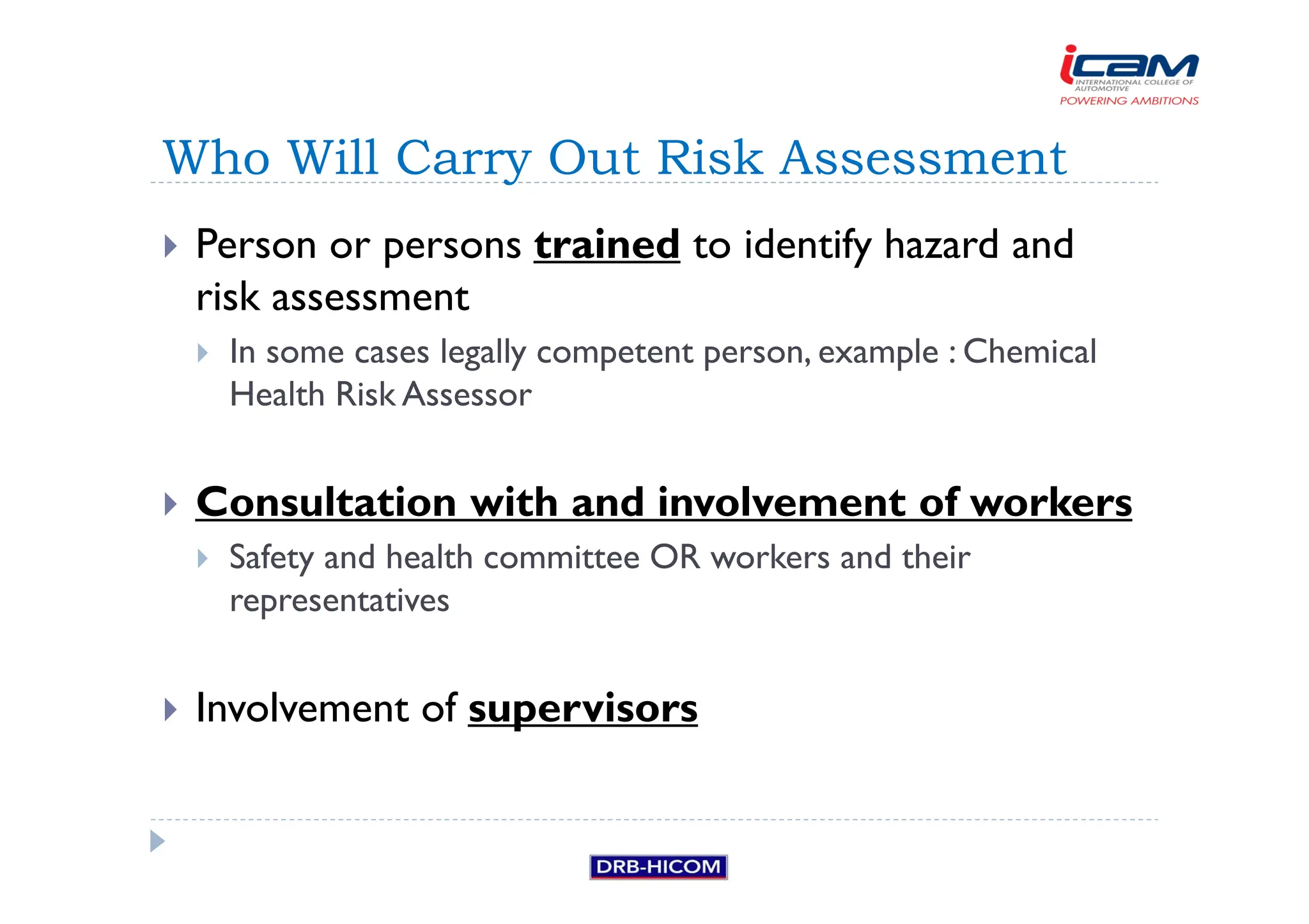 Person or persons trained to identify hazard and
risk assessment
 In some cases legally competent person, example : Chemical
Health Risk Assessor
 Consultation with and involvement of workers
 Safety and health committee OR workers and their
representatives
 Involvement of supervisors
Who Will Carry Out Risk Assessment
 