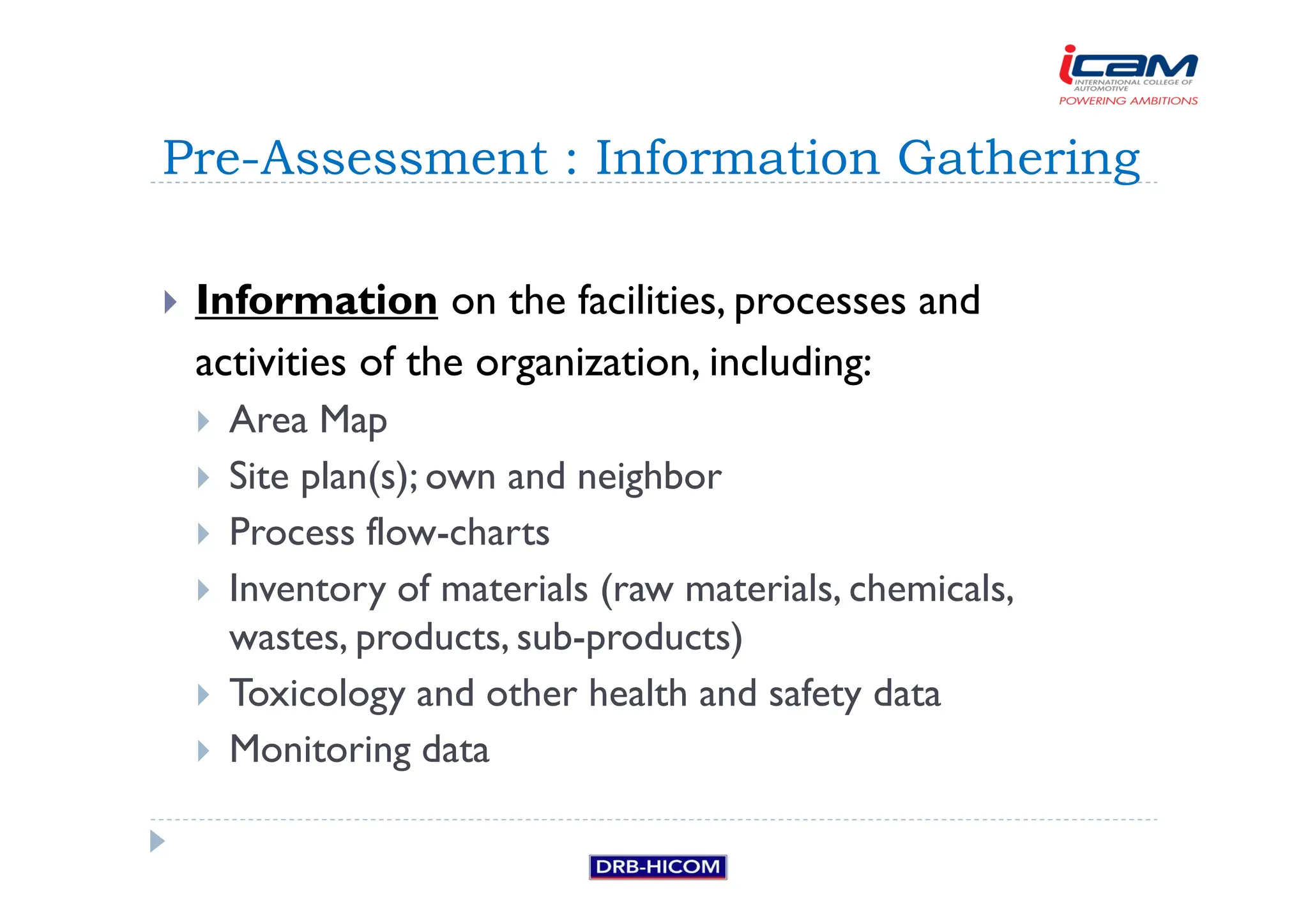 Information on the facilities, processes and
activities of the organization, including:
 Area Map
 Site plan(s); own and neighbor
 Process flow-charts
 Inventory of materials (raw materials, chemicals,
wastes, products, sub-products)
 Toxicology and other health and safety data
 Monitoring data
Pre-Assessment : Information Gathering
 