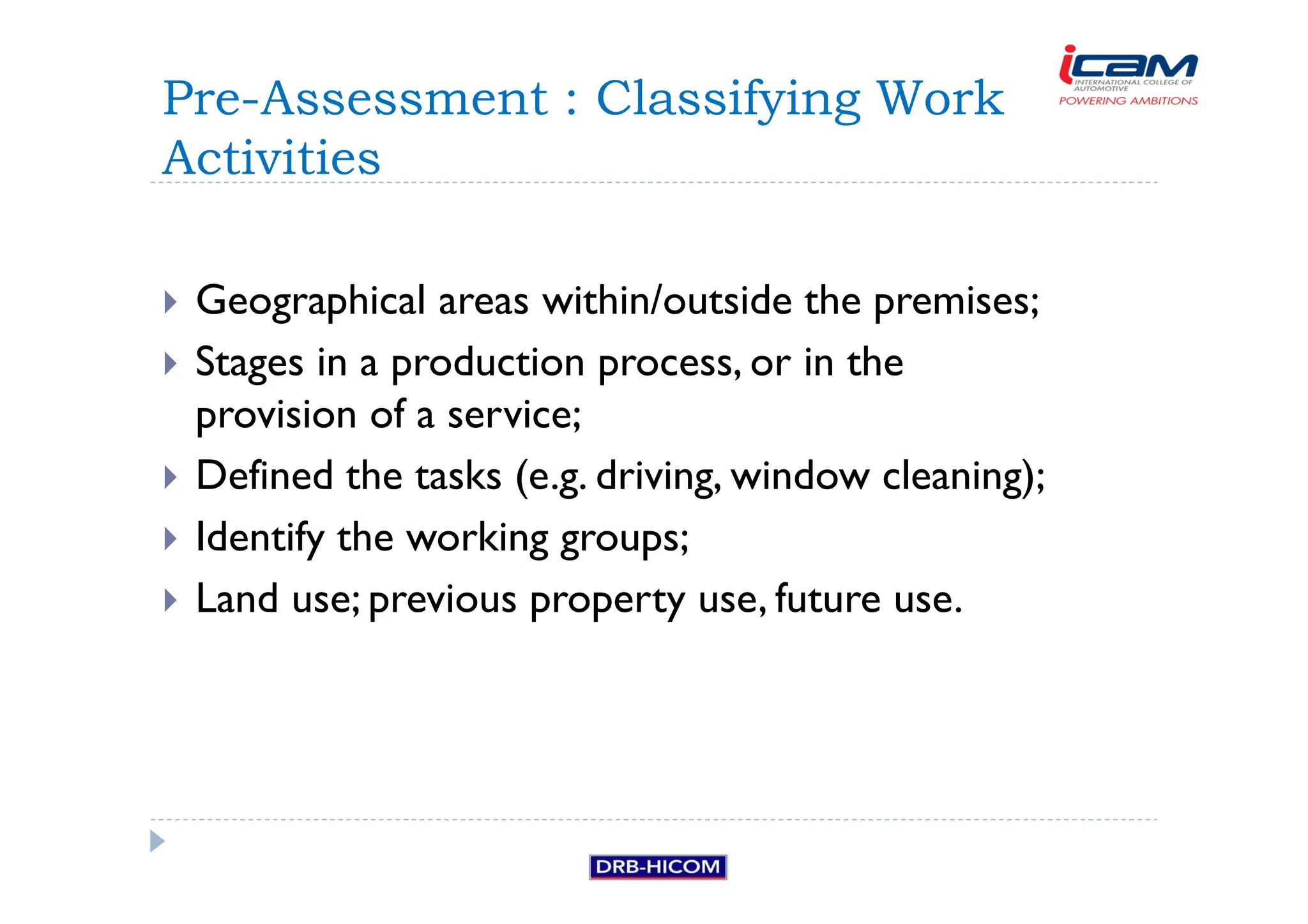 Geographical areas within/outside the premises;
 Stages in a production process, or in the
provision of a service;
 Defined the tasks (e.g. driving, window cleaning);
 Identify the working groups;
 Land use; previous property use, future use.
Pre-Assessment : Classifying Work
Activities
 