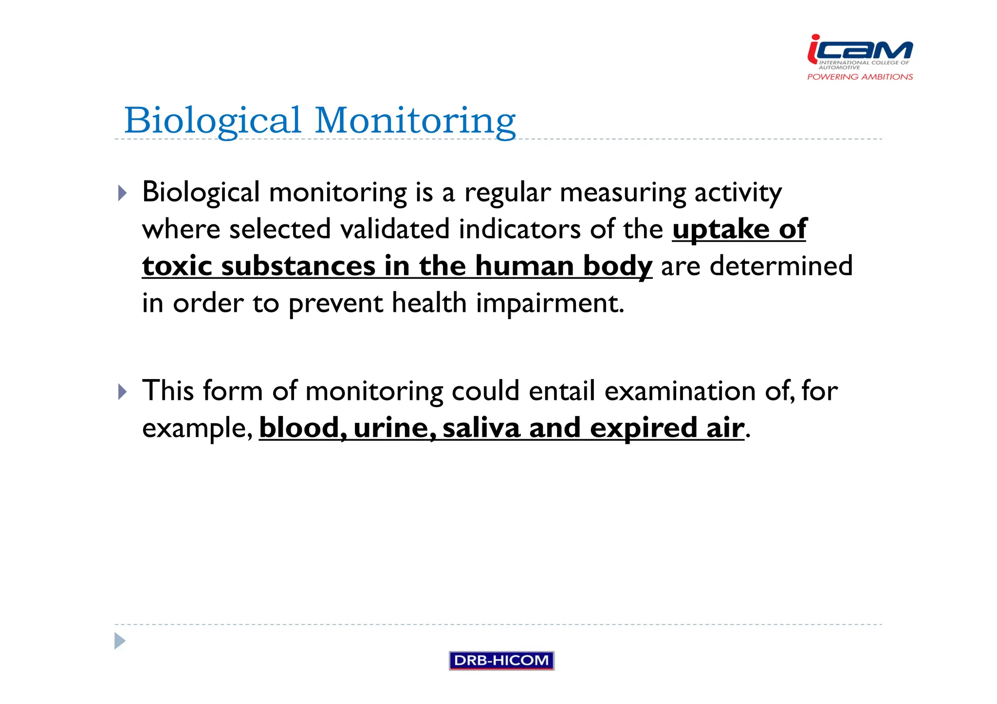 Biological monitoring is a regular measuring activity
where selected validated indicators of the uptake of
toxic substances in the human body are determined
in order to prevent health impairment.
 This form of monitoring could entail examination of, for
example, blood, urine, saliva and expired air.
Biological Monitoring
 