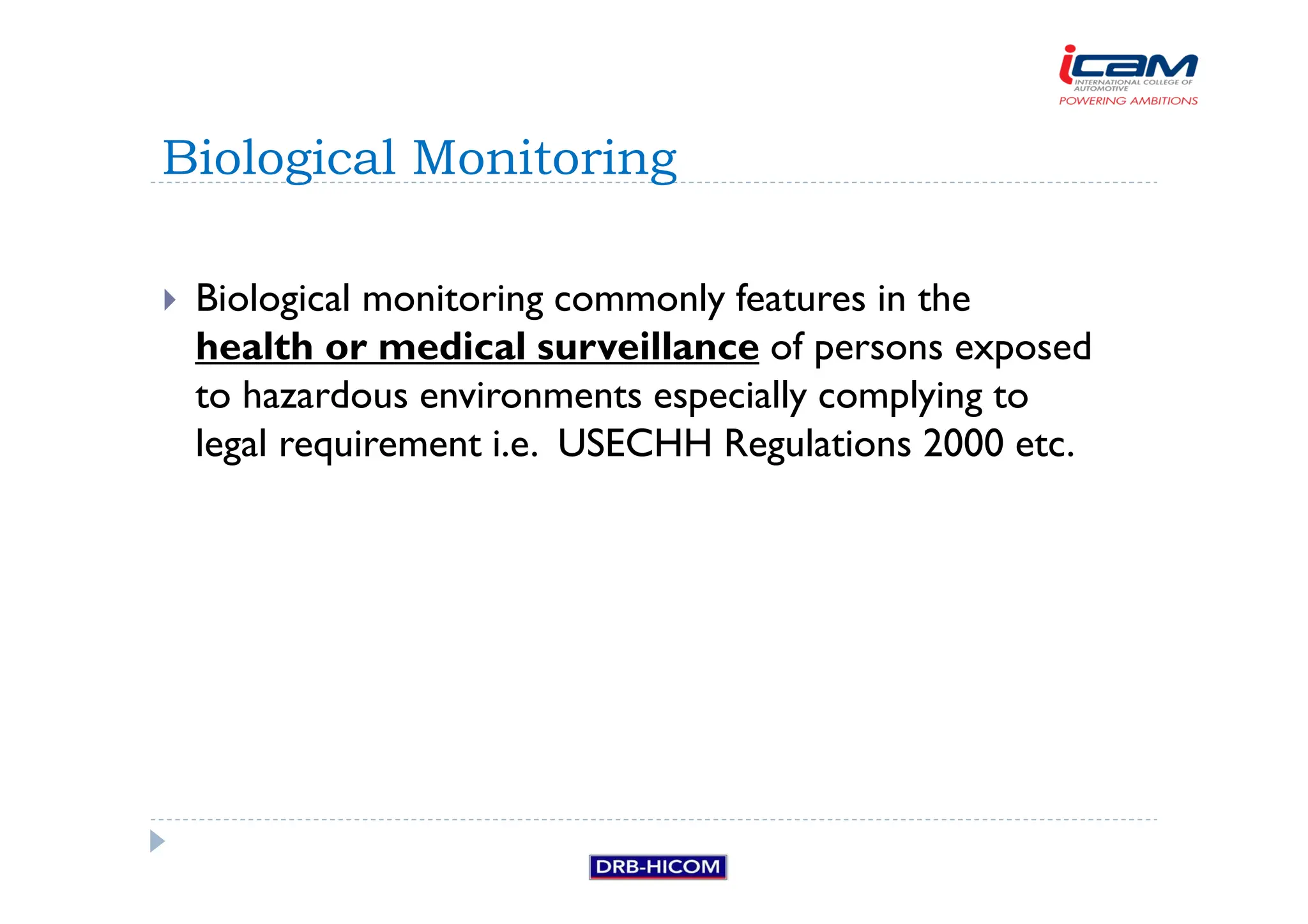 Biological monitoring commonly features in the
health or medical surveillance of persons exposed
to hazardous environments especially complying to
legal requirement i.e. USECHH Regulations 2000 etc.
Biological Monitoring
 