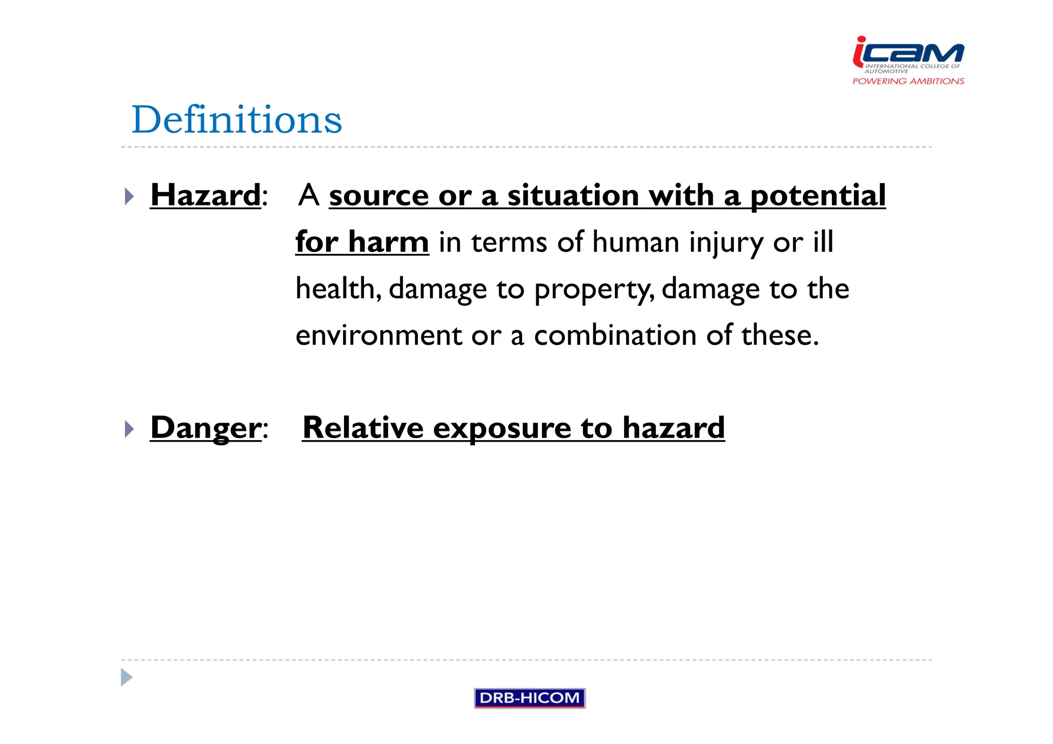 Hazard: A source or a situation with a potential
for harm in terms of human injury or ill
health, damage to property, damage to the
environment or a combination of these.
 Danger: Relative exposure to hazard
Definitions
 