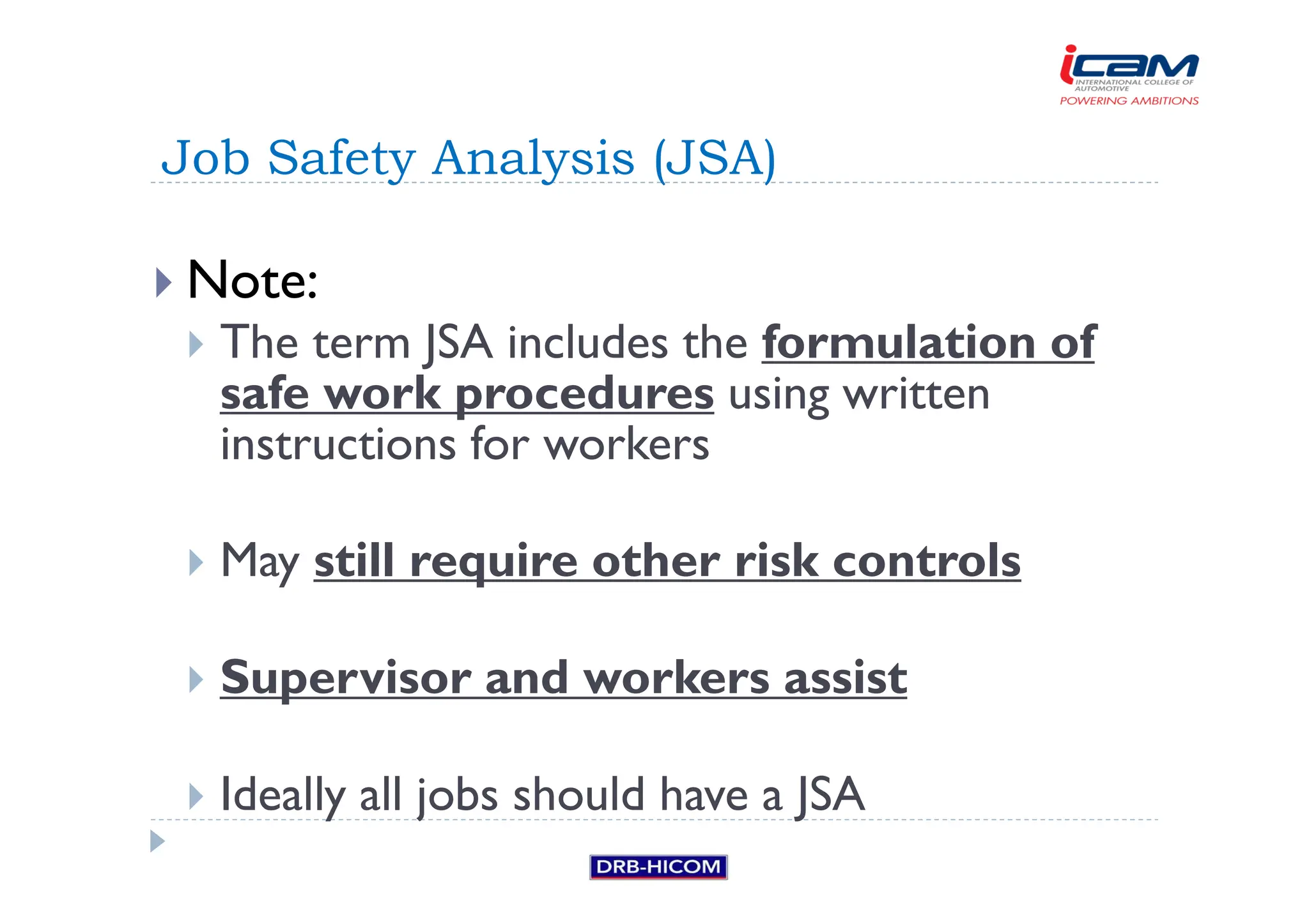 Note:
 The term JSA includes the formulation of
safe work procedures using written
instructions for workers
 May still require other risk controls
 Supervisor and workers assist
 Ideally all jobs should have a JSA
Job Safety Analysis (JSA)
 