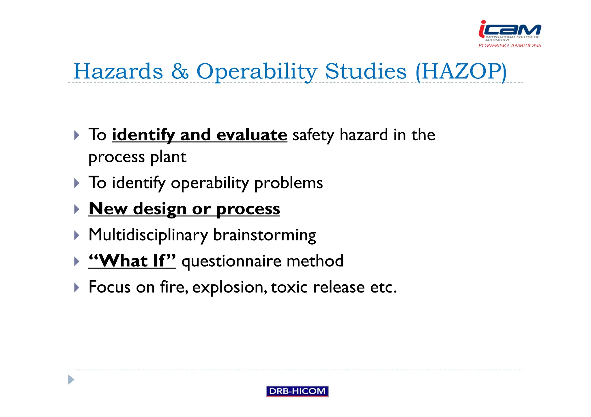 To identify and evaluate safety hazard in the
process plant
 To identify operability problems
 New design or process
 Multidisciplinary brainstorming
 “What If” questionnaire method
 Focus on fire, explosion, toxic release etc.
Hazards  Operability Studies (HAZOP)
 