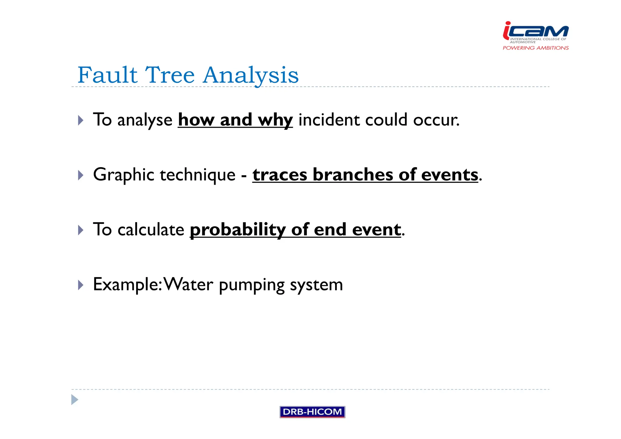 To analyse how and why incident could occur.
 Graphic technique - traces branches of events.
 To calculate probability of end event.
 Example:Water pumping system
Fault Tree Analysis
 