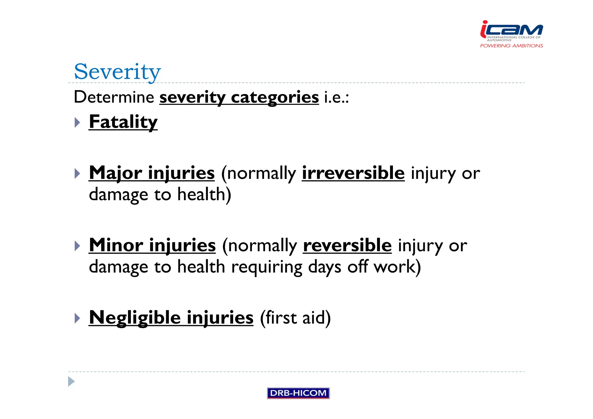 Determine severity categories i.e.:
 Fatality
 Major injuries (normally irreversible injury or
damage to health)
 Minor injuries (normally reversible injury or
damage to health requiring days off work)
 Negligible injuries (first aid)
Severity
 
