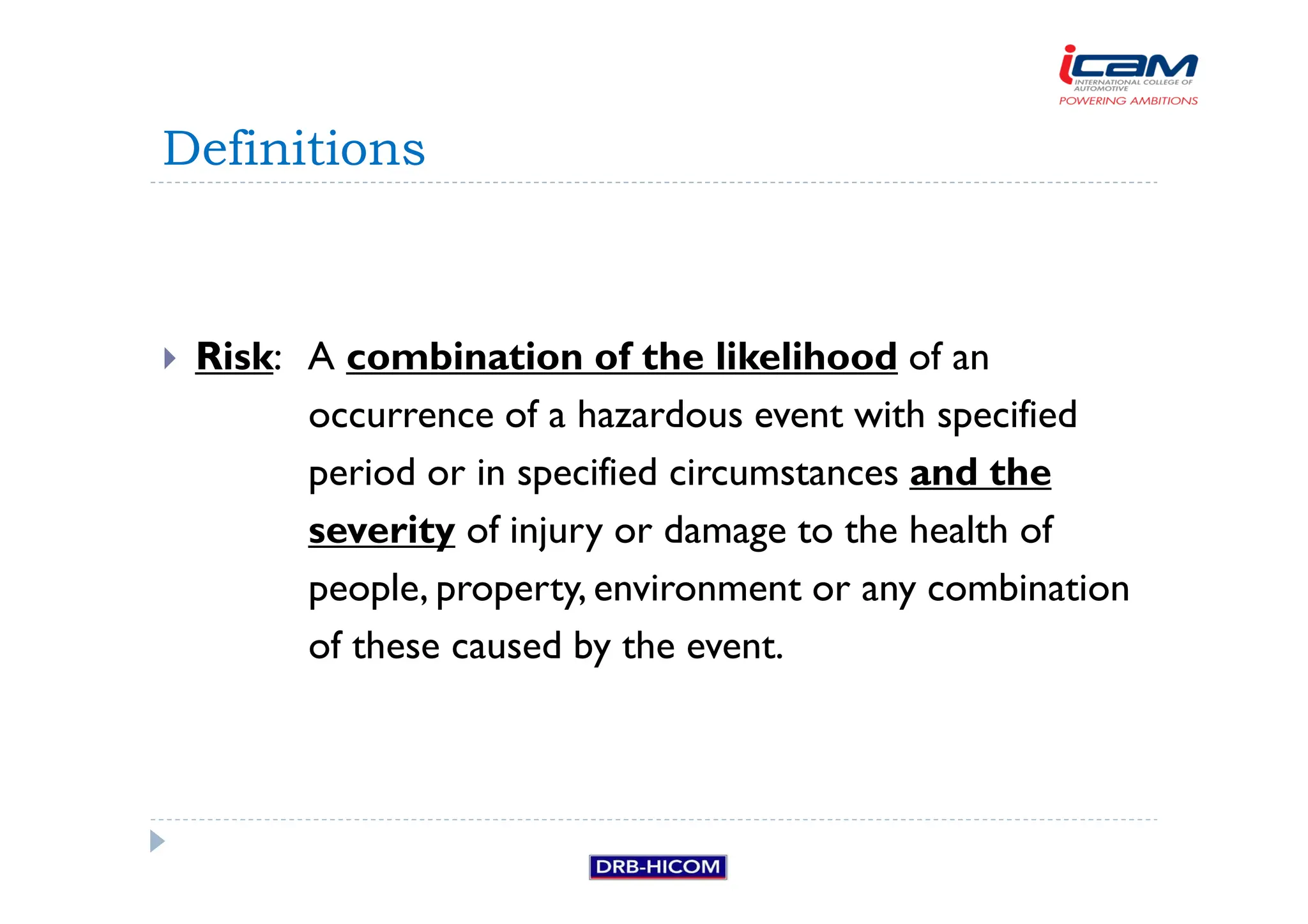 Risk: A combination of the likelihood of an
occurrence of a hazardous event with specified
period or in specified circumstances and the
severity of injury or damage to the health of
people, property, environment or any combination
of these caused by the event.
Definitions
 