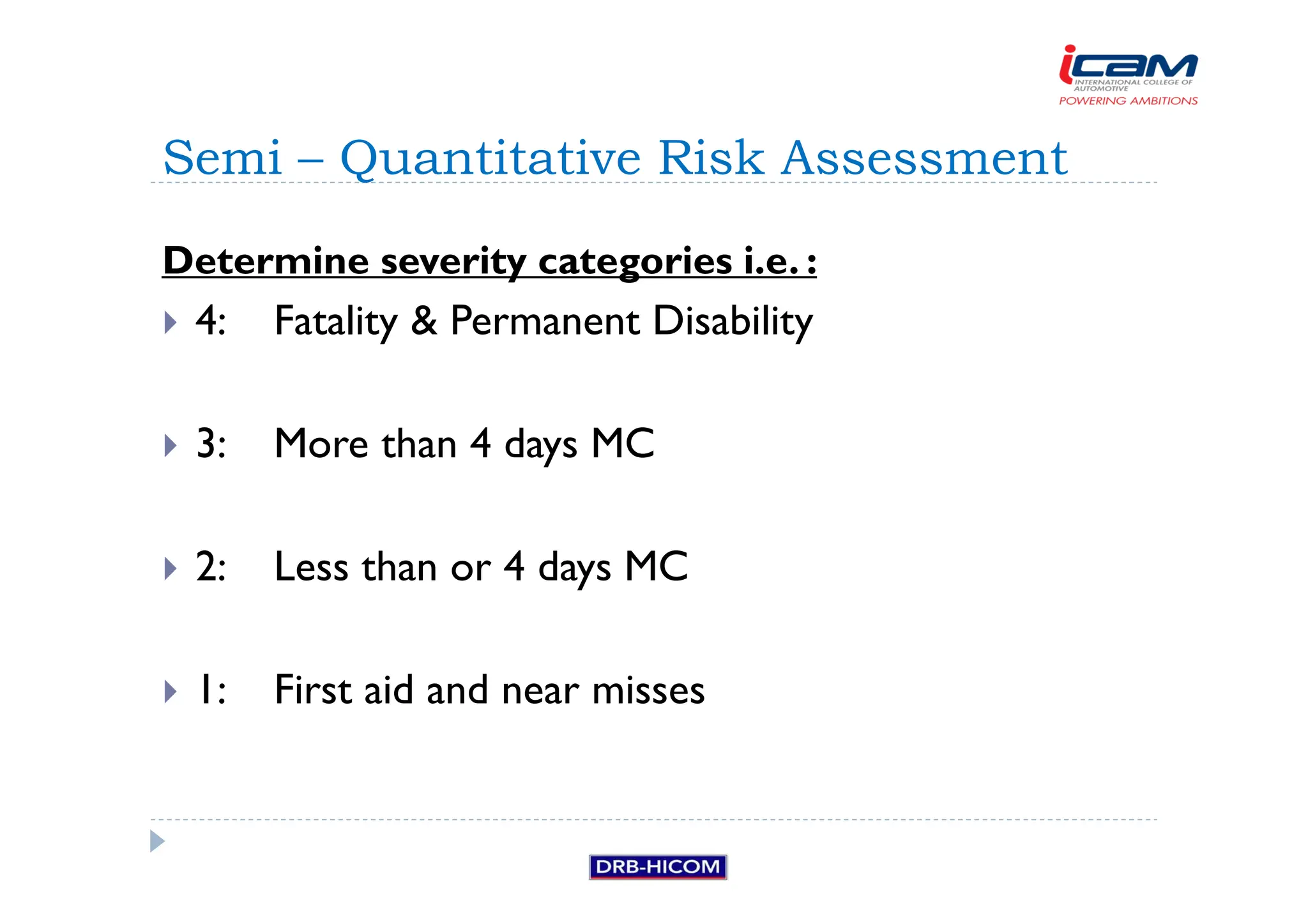 Determine severity categories i.e. :
 4: Fatality  Permanent Disability
 3: More than 4 days MC
 2: Less than or 4 days MC
 1: First aid and near misses
Semi – Quantitative Risk Assessment
 