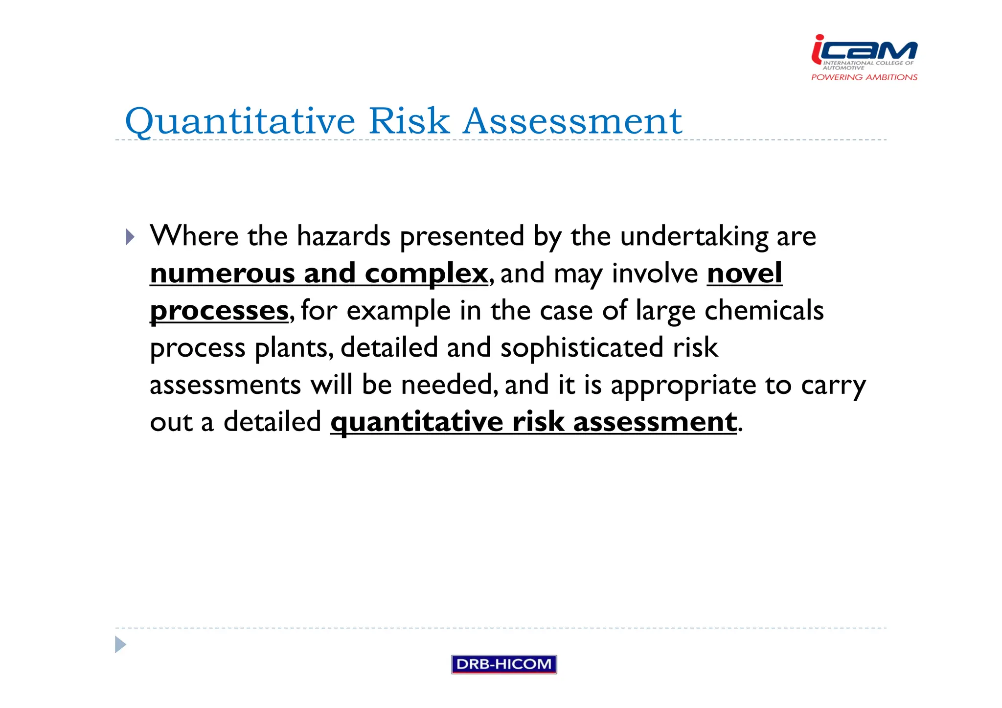 Where the hazards presented by the undertaking are
numerous and complex, and may involve novel
processes, for example in the case of large chemicals
process plants, detailed and sophisticated risk
assessments will be needed, and it is appropriate to carry
out a detailed quantitative risk assessment.
Quantitative Risk Assessment
 