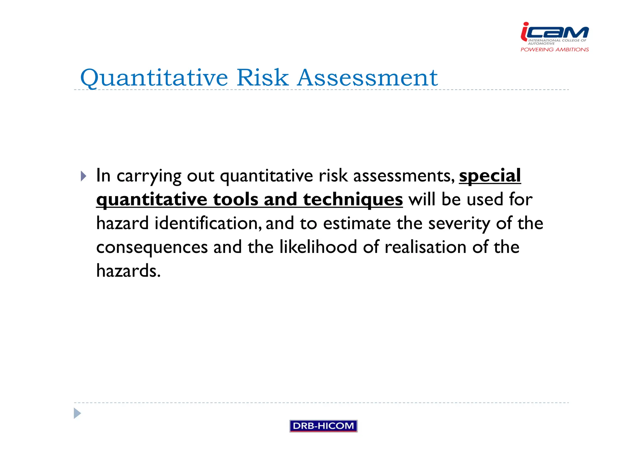 In carrying out quantitative risk assessments, special
quantitative tools and techniques will be used for
hazard identification, and to estimate the severity of the
consequences and the likelihood of realisation of the
hazards.
Quantitative Risk Assessment
 