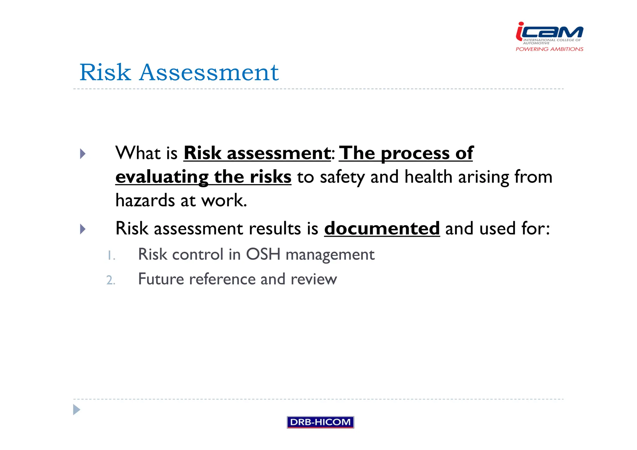 What is Risk assessment: The process of
evaluating the risks to safety and health arising from
hazards at work.
 Risk assessment results is documented and used for:
1. Risk control in OSH management
2. Future reference and review
Risk Assessment
 