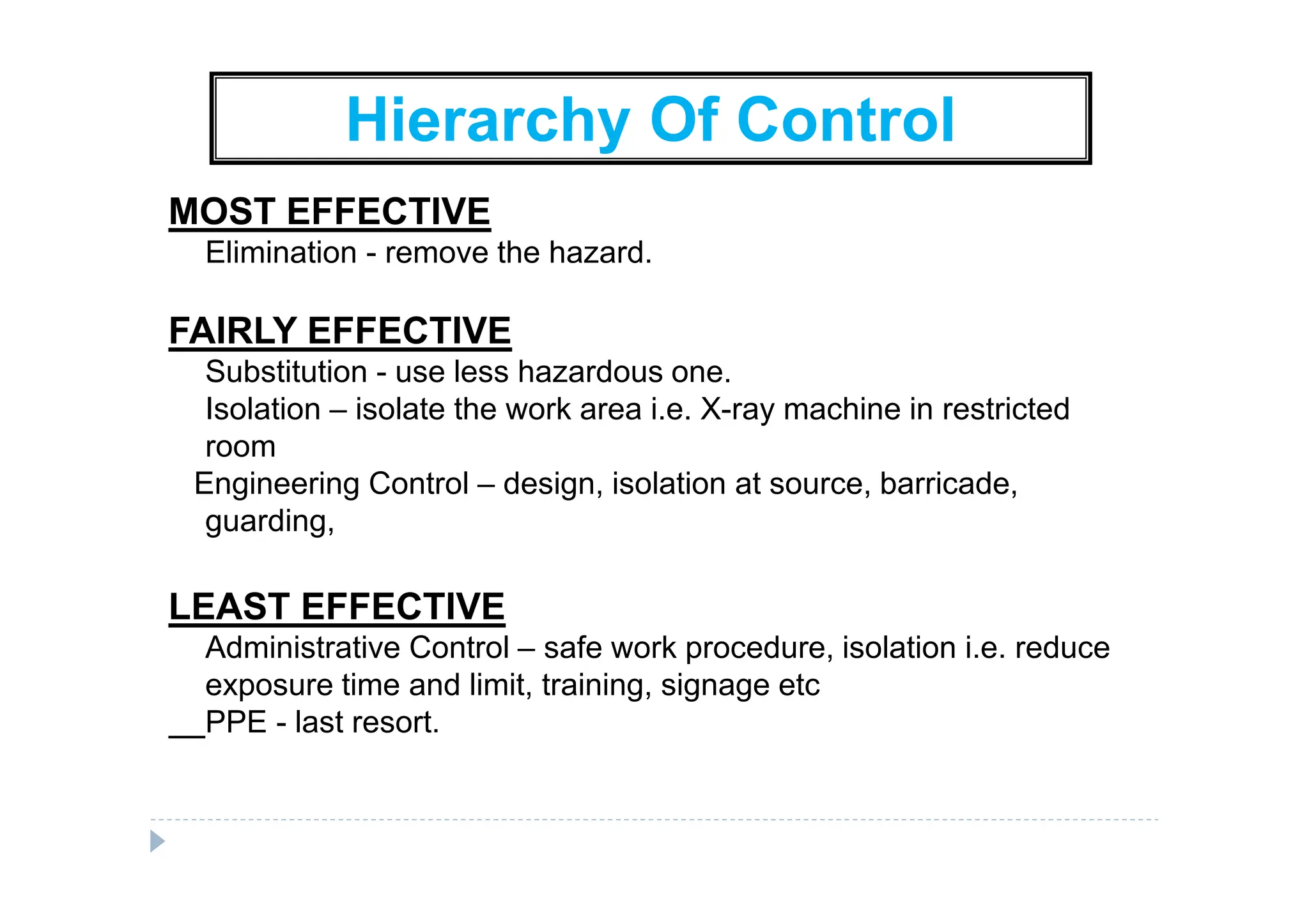 Hierarchy Of Control
MOST EFFECTIVE
Elimination - remove the hazard.
FAIRLY EFFECTIVE
Substitution - use less hazardous one.
Isolation – isolate the work area i.e. X-ray machine in restricted
room
Engineering Control – design, isolation at source, barricade,
guarding,
LEAST EFFECTIVE
Administrative Control – safe work procedure, isolation i.e. reduce
exposure time and limit, training, signage etc
PPE - last resort.
 