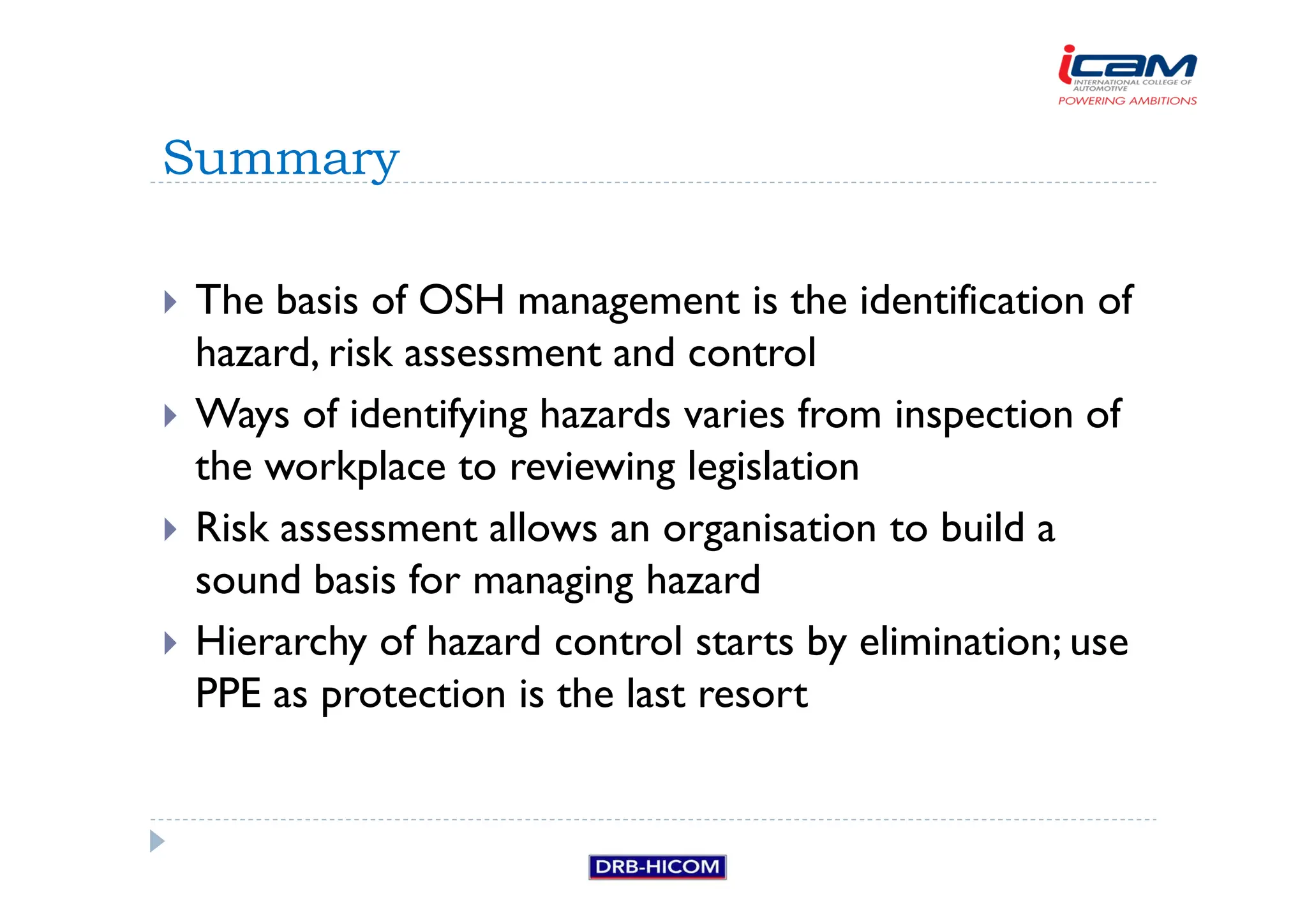 The basis of OSH management is the identification of
hazard, risk assessment and control
 Ways of identifying hazards varies from inspection of
the workplace to reviewing legislation
 Risk assessment allows an organisation to build a
sound basis for managing hazard
 Hierarchy of hazard control starts by elimination; use
PPE as protection is the last resort
Summary
 