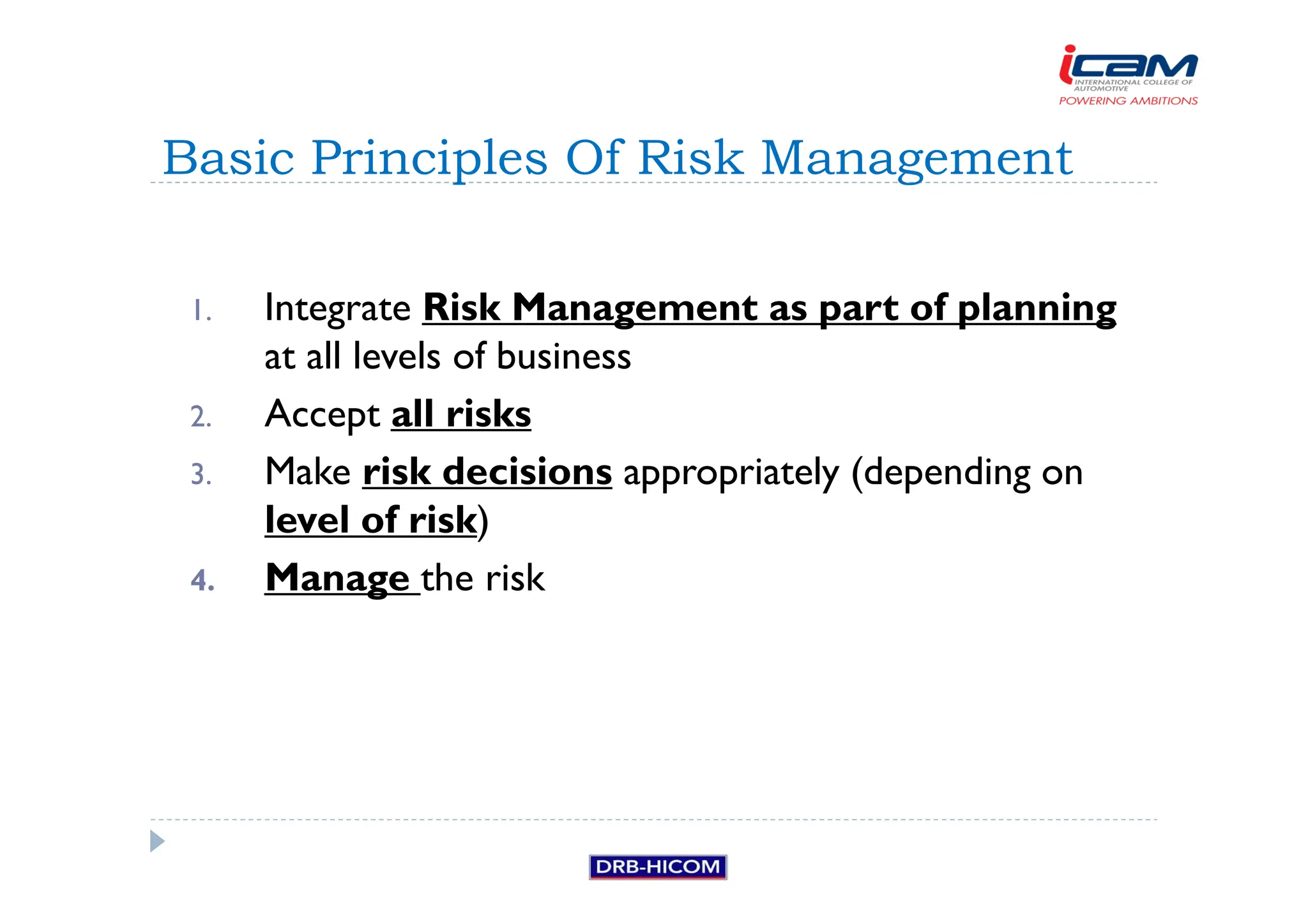 1. Integrate Risk Management as part of planning
at all levels of business
2. Accept all risks
3. Make risk decisions appropriately (depending on
level of risk)
4. Manage the risk
Basic Principles Of Risk Management
 