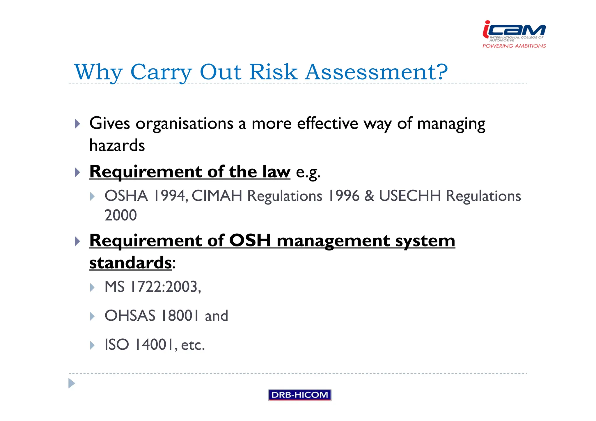 Gives organisations a more effective way of managing
hazards
 Requirement of the law e.g.
 OSHA 1994, CIMAH Regulations 1996  USECHH Regulations
2000
 Requirement of OSH management system
standards:
 MS 1722:2003,
 OHSAS 18001 and
 ISO 14001, etc.
Why Carry Out Risk Assessment?
 