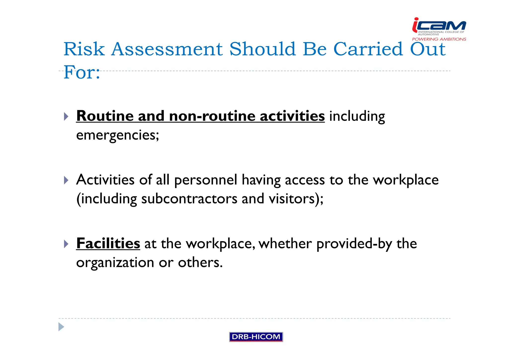 Routine and non-routine activities including
emergencies;
 Activities of all personnel having access to the workplace
(including subcontractors and visitors);
 Facilities at the workplace, whether provided-by the
organization or others.
Risk Assessment Should Be Carried Out
For:
 