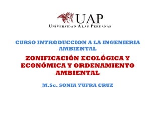 CURSO INTRODUCCION A LA INGENIERIA
AMBIENTAL
ZONIFICACIÓN ECOLÓGICA Y
ECONÓMICA Y ORDENAMIENTO
AMBIENTAL
M.Sc. SONIA YUFRA CRUZ
 