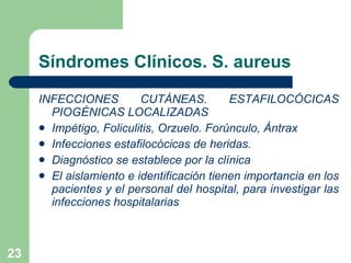 Síndromes Clínicos. S. aureus INFECCIONES CUTÁNEAS. ESTAFILOCÓCICAS PIOGÉNICAS LOCALIZADAS  Impétigo, Foliculitis, Orzuelo. Forúnculo, Ántrax Infecciones estafilocócicas de heridas.  Diagnóstico se establece por la clínica El aislamiento e identificación tienen importancia en los pacientes y el personal del hospital, para investigar las infecciones hospitalarias 