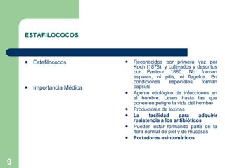 ESTAFILOCOCOS Estafilococos Importancia Médica Reconocidos por primera vez por Koch (1878), y cultivados y descritos por Pasteur 1880. No forman esporas, ni pilis, ni flagelos. En condiciones especiales forman cápsula  Agente etiológico de infecciones en el hombre. Leves hasta las que ponen en peligro la vida del hombre Productores de toxinas La facilidad para adquirir resistencia a los antibióticos Pueden estar formando parte de la flora normal de piel y de mucosas Portadores asintomáticos 