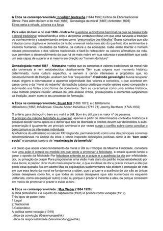 A Ética na contemporaneidade: Friedrich Nietzsche (1844 1900) Crítica da Ética tradicional
Obras: Para além do bem e do mal (1886) Genealogia da moral (1887) Anticristo (1895)
Ethos seria a virtude, a honra e a força
Para além do bem e do mal 1886 - Nietzsche questiona a dicotomia bem/mal na qual se baseia toda
a moral tradicional, relacionando-a com a dicotomia verdadeiro/falso em que está baseada a tradição
do conhecimento e caracterizando ambas como “preconceitos dos filósofos” Esses conceitos que são
tratados como objetivos e derivados da razão universal nada mais são do que fruto dos sentimentos e
instintos humanos, resultados da história, da cultura e da educação. Cabe então libertar o homem
desses preconceitos e dos valores tradicionais e fazê-lo redescobrir os valores afirmativos da vida,
que permitem o desenvolvimento do que há de mais nobre em sua natureza e possibilitam que cada
um seja capaz de superar a si mesmo em direção ao “homem do futuro”
Genealogiada moral 1887 – Nietzsche mostra que os conceitos e valores tradicionais da moral não
são universais e nem estabelecidos objetivamente Têm suas origens num momento histórico
determinado, numa cultura específica, e servem a certos interesses e propósitos que, no
desenvolvimento da tradição, acabam por ficar “esquecidos”. O método genealógico busca recuperar
essas origens e desmascarar a aparente objetividade dos valores e conceitos, o que acontece em
casos como o da “moral do rebanho” da tradição judaico cristã que impõe valores como compaixão e
submissão aos fortes como forma de dominá-los. Sem se caracterizar como uma análise histórica,
esse método procura revelar, através de uma análise crítica, pressupostos e elementos subjacentes
da tradição, assim como o seu processo de formação.
A Ética na contemporaneidade: Stuart Mill (1806 1873) e o Utilitarismo
Utilitarismo (1863) Influências: Claude Adrien Helvétius (1715 71) Jeremy Bentham (1748-1832)
O critério para distinguir o bem e o mal é o útil. Bom é o útil, para o maior nº de pessoas.
O princípio da máxima felicidade é universal, apenas a partir de determinados contextos históricos é
possível decidir como aplica-lo e definir que tipo de liberdade e direitos devem ser defendidos A auto-
preservação é igualmente um princípio universal e por vezes surge o conflito sobre como conciliar o
bem comum e os interesses individuais
A influência do utilitarismo no século XX foi grande, permanecendo como uma das principais correntes
contemporâneas no campo da ética e tendo inspirado conceções políticas como a de “bem estar
social” e conceitos como o de “maximização do benefício”
«O credo que aceita como fundamento da moral o Útil ou Princípio da Máxima Felicidade, considera
que uma ação é correta na medida em que tende a promover a felicidade, e errada quando tende a
gerar o oposto da felicidade Por felicidade entende se o prazer e a ausência da dor por infelicidade,
dor, ou privação do prazer Para proporcionar uma visão mais clara do padrão moral estabelecido por
essa teoria, é preciso dizer muito mais em particular, o que as ideias de dor e prazer incluem e até que
ponto essa questão fica em aberto Mas as explicações suplementares não afetam a conceção de vida
em que essa teoria da moral se fundamenta a saber, que o prazer e a ausência de dor são as únicas
coisas desejáveis como fim, e que todas as coisas desejáveis (que são numerosas no esquema
utilitarista, como em qualquer outro) o são ou porque o prazer é inerente a elas, ou porque consistem
em meios de promover o prazer e evitar a dor».
A Ética na contemporaneidade : Max Weber (1864 1920)
A ética protestante e o espírito do capitalismo (1905) A política como vocação (1919)
Três tipos de poder puro:
1.Legal
2.Tradicional
3.Carismático
A política como vocação (1919)
. ética da convicção (Gesinnungsethik)
. ética da responsabilidade (Verantwortunggsethik)
 