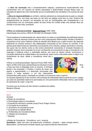 - a ética da convicção não é necessariamente religiosa, caracteriza-se essencialmente pelo
compromisso com um conjunto de valores associados a determinadas crenças Nesse caso, as
intenções do agente são mais importantes que as considerações dos resultados e do sucesso de seus
atos
- a ética da responsabilidade ao contrário, valoriza sobretudo as consequências da ação e a relação
entre meios e fins, com base nas quais um ato deve ser julgado como bom ou mau. Embora não
obrigatoriamente se excluam, há situações em que as considerações das consequências e os
compromissos com as convicções podem de facto entrar em conflito então uma decisão deve ser
tomada e uma das duas, prevalecer
A Ética na contemporaneidade : Sigmund Freud (1856 1939)
Interpretação dos sonhos (1900) O mal estar na civilização (1930)
Freud questiona a fundamentação dos valores éticos na razão e a possibilidade de justificação desses
valores o ideal de natureza humana que tem como pressupostos determinadas virtudes e também a
consciência moral como instância central da decisão ética Mostra que a ação humana não depende
totalmente do controle racional e das deliberações conscientes do ser humano ao contrário, é em
grande parte determinada por elementos inconscientes como instintos, desejos reprimidos e traumas,
dos quais não nos damos conta ou não somos plenamente conscientes A conceção freudiana do
aparelho psíquico como composto do id que corresponde ao inconsciente do ego a consciência e do
superego a instância crítica, a autoridade externa, que inclui os valores morais, revolucionou a
conceção tradicional de subjetividade e de consciência, assim como a discussão sobre a origem e os
fundamentos da ética, desde a consciência moral até o
valores
A Ética na contemporaneidade: Sigmund Freud (1856 1939)
Háum conflito entre duas características da natureza humana Eros
a força que leva à integração entre os homens, à formação da
família e da sociedade, e Tânatos o instinto de morte, que
explica a agressividade e a destruição provocadas pelo
homem A culpa portanto, é um dos instrumentos
fundamentais pelos quais a civilização se constitui e funciona de modo a reprimir
os impulsos agressivos do ser humano «Uma ameaça de infelicidade externa perda de amor e castigo
por parte da autoridade externa foi permutada por uma permanente infelicidade interna, pela tensão
do sentimento de culpa » (Cap VII)
É preciso que os homens de bem tenham a audácia dos patifes.
Benjamin Disraeli
Aul-3
Sumário
a.Noção de consciência
b.Terminologia relativa à consciência
c.Consciência individual e pressão social (Freud; Piaget; Erikson
d. Formação da consciência
e. Dinamismo da consciência moral
f. Consciência na reflexão Moral
g. Problemática da Consciência Moral
h. Objeção de Consciência
i. Epiqueia
a.Noção de Consciência Consciência cum + sciencia
Syneidesis - saber com outro, ser testemunha, confidente , cúmplice → saber consigo mesmo
Bewusstsein- conhecimento imediato daquilo que experimentamos internamente
 