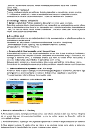 Gewissen- ato em virtude do qual o homem reconhece pessoalmente o que deve fazer em
sentido moral.
Filosofia Moral Tradicional
A norma objetiva constitui a regra última e definitiva das ações ; a consciência é a regra próxima.
O indivíduo sente se inclinado a seguir a consciência mesmo quando esta está equivocada.
Sindérese capacidade de discernimento moral , o exercício da virtude e da prudência.
b.Terminologia relativa à consciência:
1. Consciência habitual Potência psicológica da qual procedem os juízos concretos.
Segundo a qualidade objetiva dos juízos que formula e segundo a sua objetiva sintonia com os valores
éticos, a consciência habitual divide se em consciência reta e consciência defeituosa. Consciência reta
- se o juízo coincide com os valores morais fundamentais. Consciência defeituosa - inadequação dos
valores objetivos com os valores corais.
2. Consciência atual
Juízo prático que determina, em cada situação concreta, que deve realizar se tal ação por ser boa, ou
que deve omitir se por ser má.
Natureza do ato responsável ( •Consciência antecedente •Consciência conseguinte)
Conformidade com o valor objetivo (• Reta ou verdadeira • Errónea ou falsa)
Certeza subjetiva (• Duvidosa • Provável).
c. Consciência individual e pressão social: Sigmund Freud
A consciência é o resultado mais amplo das influências sociais eros tânatos A conceção freudiana do
aparelho psíquico como composto do id que corresponde ao inconsciente do ego a consciência e do
superego a instância crítica, a autoridade externa, que inclui os valores morais revolucionou a
conceção tradicional de subjetividade e de consciência assim como a
discussão sobre a origem e os fundamentos da ética, desde a consciência moral até aos valores.
A consciência é o resultado de pressão social, ordens, proibições e ingerências que o indivíduo recebe.
c. Consciência individual e pressão social: Jean Piaget
A evolução moral da pessoa começa por ser uma imposição chegada do exterior mas, através do jogo
a criança começa a compreender a necessidade de tais normas e aceita as no seu interior.
Processo histórico evolutivo: Criança Jovem Adulto Idoso
c. Cons ciência individual e pressão social: Erik Erikson
d. Formação da consciência: L. Kohlberg
1. Nível preconvencional A criança assimila as normas e os valores culturais do bem e do mal mas interpreta
as em virtude das suas consequências imediatas : prémio ou castigo ; prazer ou desgosto ; instinto de
reciprocidade e defesa.
2. Nível convencional O sujeito age em função das expectativas da família ou do grupo social a que pertence.
3. Nível posconvencional. O sujeito define os valores e os princípios morais como válidos e aplicáveis,
independentemente da autoridade, dos grupos e pessoas que os apoiam.
 