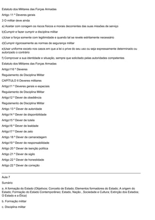 Estatuto dos Militares das Forças Armadas
Artigo 11 º Deveres gerais
3 O militar deve ainda
a) Aceitar com coragem os riscos físicos e morais decorrentes das suas missões de serviço
b)Cumprir e fazer cumprir a disciplina militar
c)Usar a força somente com legitimidade e quando tal se revele estritamente necessário
d)Cumprir rigorosamente as normas de segurança militar
e)Usar uniforme exceto nos casos em que a lei o prive do seu uso ou seja expressamente determinado ou
autorizado o contrário
f) Comprovar a sua identidade e situação, sempre que solicitado pelas autoridades competentes
Estatuto dos Militares das Forças Armadas
Artigo116 º Deveres
Regulamento de Disciplina Militar
CAPÍTULO II Deveres militares
Artigo11 º Deveres gerais e especiais
Regulamento de Disciplina Militar
Artigo12 º Dever de obediência
Regulamento de Disciplina Militar
Artigo 13 º Dever de autoridade
Artigo14 º Dever de disponibilidade
Artigo15 º Dever de tutela
Artigo16 º Dever de lealdade
Artigo17 º Dever de zelo
Artigo 18 º Dever de camaradagem
Artigo19 º Dever de responsabilidade
Artigo 20 º Dever de isenção política
Artigo 21 º Dever de sigilo
Artigo 22 º Dever de honestidade
Artigo 22 º Dever de correção
Aula 7
Sumário
a. A formação do Estado (Objetivos; Conceito de Estado; Elementos formadores do Estado; A origem do
Estado; Formação do Estado Contemporâneo; Estado, Nação , Sociedade e Cultura; Extinção dos Estados;
O Estado e a Ética)
b. Formação militar
c. Disciplina militar
 