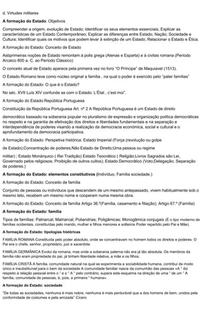 d. Virtudes militares
A formação do Estado: Objetivos
Compreender a origem, evolução de Estado; Identificar os seus elementos essenciais; Explicar as
características de um Estado Contemporâneo; Explicar as diferenças entre Estado, Nação; Sociedade e
Cultura; Identificar quais os motivos que podem levar à extinção de um Estado; Relacionar o Estado e Ética.
A formação do Estado: Conceito de Estado
Asbprimeiras noções de Estado remontam à polis grega (Atenas e Esparta) e à civitas romana (Período
Arcaico 800 a. C. ao Período Clássico)
O conceito atual de Estado aparece pela primeira vez no livro “O Príncipe” de Maquiavel (1513).
O Estado Romano teve como núcleo original a família , na qual o poder é exercido pelo “pater famílias”
A formação do Estado: O que é o Estado?
No séc. XVII Luís XIV confunde se com o Estado: L’État , c’est moi”.
A formação do Estado:República Portuguesa
Constituição da República Portuguesa Art. nº 2 A República Portuguesa é um Estado de direito
democrático baseado na soberania popular no pluralismo de expressão e organização política democráticas
no respeito e na garantia de efetivação dos direitos e liberdades fundamentais e na separação e
interdependência de poderes visando a realização da democracia económica, social e cultural e o
aprofundamento da democracia participativa.
A formação do Estado: Perspetiva histórica: Estado Imperial (Força (revolução ou golpe
de Estado);Concentração de poderes;Não Estado de Direito;Uma pessoa ou regime
militar) ; Estado Monárquico ( Rei Tradição) Estado Teocrático ( Religião;Livros Sagrados são Lei,
Governado pelos religiosos; Proibição de outros cultos); Estado Democrático (Voto;Delegação; Separação
de poderes.)
A formação do Estado: elementos constitutivos (Indivíduo, Família sociedade.)
A formação do Estado: Conceito de família
Conjunto de pessoas ou indivíduos que descendem de um mesmo antepassado, vivem habitualmente sob o
mesmo teto, recebem um mesmo nome e cooperam numa mesma obra.
A formação do Estado: Conceito de família Artigo 36.º(Família, casamento e filiação); Artigo 67.º (Família)
A formação do Estado: família
Tipos de famílias: Patriarcal; Matriarcal; Poliandrias; Poligâmicas; Monogâmica conjugais (É o tipo moderno de
famílias ocidentais, constituídas pelo marido, mulher e filhos menores e solteiros Poder repartido pelo Pai e Mãe).
A formação do Estado: tipologias históricas
FAMÍLIA ROMANA Constituída pelo poder absoluto, onde se concentravam no homem todos os direitos e poderes. O
Pai era o chefe, senhor, proprietário, juiz e sacerdote.
FAMÍLIA GERMÂNICA Evolui da romana, mas onde a soberania paterna não era já tão absoluta. Os membros da
família não eram propriedade do pai, já tinham liberdade relativa, a mãe e os filhos.
FAMÍLIA CRISTÃ A família, comunidade natural na qual se experimenta a sociabilidade humana, contribui de modo
único e insubstituível para o bem da sociedade A comunidade familiar nasce da comunhão das pessoas «A “ diz
respeito à relação pessoal entre o “ e o “ A “ pelo contrário, supera este esquema na direção de uma “ de um “ A
família, comunidade de pessoas, é, pois, a primeira “ humana».
A formação do Estado: sociedade
“De todas as sociedades, nenhuma é mais nobre, nenhuma é mais perdurável que a dos homens de bem, unidos pela
conformidade de costumes e pela amizade” Cícero
 