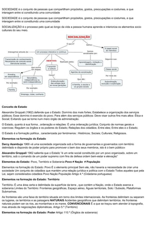 SOCIEDADE é o conjunto de pessoas que compartilham propósitos, gostos, preocupações e costumes, e que
interagem entre si constituindo uma comunidade
SOCIEDADE é o conjunto de pessoas que compartilham propósitos, gostos, preocupações e costumes, e que
interagem entre si constituindo uma comunidade
SOCIALIZAÇÃO é o processo pelo qual ao longo da vida a pessoa humana aprende e interioriza os elementos socio
culturais do seu meio.
Conceito de Estado
Alexandre Groppali (1962) defende que o Estado: Domínio dos mais fortes; Estabelece a organização dos serviços
públicos; Esse domínio é exercido do povo; Para além dos serviços públicos: Deve visar outros fins mais altos: Ética e
Social; Evitando que se torne num mero órgão de administração.
O Estado, quanto à sua forma , ordenação e relações: É uma ordenação jurídica; Conjunto de normas gerais e
coercivas; Regulam os órgãos e os poderes do Estado; Relações dos cidadãos; Entre eles; Entre eles e o Estado;
O Estado é a formação política , caracterizada por fenómenos : Históricos; Sociais; Culturais; Religiosos.
Elementos na formação do Estado
Darcy Azambuja 1969 «é uma sociedade organizada sob a forma de governantes e governados com território
delimitado e dispondo de poder próprio para promover o bem dos seus membros, isto é o bem público»
Alexandre Groppali 1962 salienta que o Estado “é um ente social constituído por um povo organizado, sobre um
território, sob o comando de um poder supremo com fins de defesa ordem bem-estar e elevação”
Elementos do Estado: Povo, Território e Soberania Povo ≠ Nação ≠ População
Elementos na formação do Estado: Povo É o elemento principal Sem ele, não haveria a necessidade de criar uma
sociedade Um conjunto de cidadãos que mantém uma relação jurídica e política com o Estado Todos aqueles que pela
Lei, sejam considerados cidadãos Povo Nação População Artigo 4.º (Cidadania portuguesa)
Elementos na formação do Estado: Território
Território- É uma área certa e delimitada da superfície da terra , que contém a Nação, onde o Estado exerce a
soberania Limites do Território: Fronteiras geográficas, Espaço aéreo, Águas territoriais, Solo / Subsolo, Plataformas
Submarinas.
As fronteiras são uma faixa do território situada em torno dos limites internacionais. As fronteiras delimitam ou separam
os lugares, os territórios e as paisagens NATURAIS Acidentes geográficos que delimitam territórios. As fronteiras
naturais podem ser os rios, as montanhas e os mares. CONVENCIONAIS É a que se traçou sem atender à topografia,
mas através de negociações diplomáticas. Artigo 5.º (Território)
Elementos na formação do Estado: Poder Artigo 110.º (Órgãos de soberania)
 