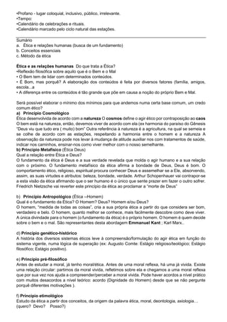•Profano - lugar coloquial, inclusivo, público, irrelevante.
•Tempo:
•Calendário de celebrações e rituais.
•Calendário marcado pelo ciclo natural das estações.
Sumário
a. Ética e relações humanas (busca de um fundamento)
b. Conceitos essenciais
c. Método da ética
Ética e as relações humanas Do que trata a Ética?
•Reflexão filosófica sobre aquilo que é o Bem e o Mal
• O Bem tem de lidar com determinados conteúdos.
• É Bom, mas porquê? A elaboração dos conteúdos é feita por diversos fatores (família, amigos,
escola...a
• A diferença entre os conteúdos é tão grande que põe em causa a noção do próprio Bem e Mal.
Será possível elaborar o mínimo dos mínimos para que andemos numa certa base comum, um credo
comum ético?
a) Princípio Cosmológico
Ética desenvolvida de acordo com a natureza O cosmos define o agir ético por contraposição ao caos
O bem está na natureza, então, devemos viver de acordo com ela (ex harmonia do paraíso do Gênesis
“Deus viu que tudo era ( muito) bom” Outra referência à natureza é a agricultura, na qual se semeia e
se colhe de acordo com as estações, respeitando a harmonia entre o homem e a natureza A
observação da natureza pode nos levar à mudança de atitude auxiliar nos com tratamentos de saúde,
indicar nos caminhos, ensinar-nos como viver melhor com o nosso semelhante.
b) Princípio Metafísico (Ética Deus)
Qual a relação entre Ética e Deus?
O fundamento da ética é Deus e a sua verdade revelada que molda o agir humano e a sua relação
com o próximo. O fundamento metafísico da ética afirma a bondade de Deus, Deus é bom. O
comportamento ético, religioso, espiritual procura conhecer Deus e assemelhar se a Ele, absorvendo,
assim, as suas virtudes e atributos: beleza, bondade, verdade. Arthur Schopenhauer vai contrapor-se
a esta visão da ética afirmando que o ser humano é o único que sente prazer em fazer o outro sofrer.
Friedrich Nietzsche vai reverter este princípio da ética ao proclamar a “morte de Deus”
b) Princípio Antropológico (Ética --Homem)
Qual é o fundamento da Ética? O Homem? Deus? Homem e/ou Deus?
O homem, “medida de todas as coisas”, cria a sua própria ética a partir do que considera ser bom,
verdadeiro e belo. O homem, quanto melhor se conhece, mais facilmente descobre como deve viver.
A única divindade para o homem (o fundamento da ética) é o próprio homem. O homem é quem decide
sobre o bem e o mal. São representantes desta abordagem Emmanuel Kant ; Karl Marx..
d) Princípio genético-histórico
A história dos diversos sistemas éticos leve à compreensão/formulação do agir ética em função do
sistema vigente, numa lógica de superação (ex: Augusto Comte: Estágio religioso/teológico; Estágio
filosófico; Estágio positivo).
e) Princípio pré-filosófico
Antes de estudar a moral, já tenho moral/ética. Antes de uma moral reflexa, há uma já vivida. Existe
uma relação circular: partimos da moral vivida, refletimos sobre ela e chegamos a uma moral reflexa
que por sua vez nos ajuda a compreender/perceber a moral vivida. Pode haver acordos a nível prático
com muitos desacordos a nível teórico: acordo (Dignidade do Homem) desde que se não pergunte
porquê diferentes motivações ).
f) Princípio etimológico
Estudo da ética a partir dos conceitos, da origem da palavra ética, moral, deontologia, axiologia…
(quero? Devo? Posso?)
 