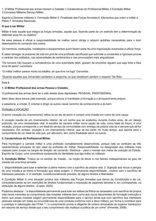 1. O Militar Profissional das armas Homem e Cidadão 1.Caraterísticas do Profissional Militar 2.Condição Militar
3.Conceitos Militares Serviço Militar,
Espirito e Deveres militares 4. Formação Militar 5. Finalidade das Forças Armadas 6. Elementos que unem o militar à
Pátria 7. Símbolos Nacionais
O que é ser Militar
Militar é todo aquele que integra as forças armadas, aquele que, fazendo parte de um exército tem a determinação de
defender esse fim ou objetivo”
Se essa pessoa é oficial a responsabilidade de melhor servir obriga o adquirir aptidões necessárias para o bom
desempenho do comando dos outros.
Os membros, instituições, instalações e equipamentos quem fazem parte de uma organização autorizada a utilizar força.
É saber abnegar os prazeres da vida em prol de uma profissão sacrificada que submete a constantes e rigorosas provas
o carácter dos soldados, nas adversidades de sentimentos e nas provocações mais angustiosas.
“Os homens não buscam a complacência de uma autoridade débil, gostam de encontrar alguém que seja forte e lhes
sirva de apoio”.Lacordaire
“O militar melhor parece morto na batalha, do que livre na fuga” Cervantes
“Quando aqueles que comandam perderem a vergonha, os que obedecem perdem o respeito” De Retz
Aula 8
1. O Militar Profissional das armas Pessoa e Cidadão.
O profissional das armas deve ter o zelo destas duas dignidades: PESSOAL; PROFISSIONAL.
Além disso deve educar pelo exemplo, porque educar é manifestar a formação e o enriquecimento próprio,
a sabedoria, a virtude. É orientar e dirigir os outros nesse caminho de conhecimento e do bem.
Profissão e VOCAÇÃO
O termo vocação (ou chamamento) refere se ao ato de servir e cumprir uma missão em nome de uma causa.
A vocação resulta de um chamamento interior, de um sonho que se acalentou durante muitos anos, de um desejo
profundo, de uma necessidade vital. A escolha da carreira militar como opção de vida, como ideal de futuro, é uma
vocação, porque corresponde a um ideal de serviço da comunidade com entrega da própria vida se e sempre que tal for
necessário. Em síntese, vocação é um chamamento interior, que se faz sentir há muito tempo, que aponta para o
cumprimento de um ideal de vida que, por altruísmo, tem como finalidade servir os outros.
2. Caraterísticas do Profissional Militar.
Para Huntington a carreira militar é uma profissão completamente desenvolvida, porque nela se verificam as três
características principais do tipo ideal da profissão do militar: Responsabilidade- na designação dos militares mais
capazes para ocupar os cargos de direção, de comando. Destreza – para o manejo dos meios de coacção do Estado.
Espírito de Corpo- uma consciência esclarecida da identidade que liga todos os militares.
3. Condição Militar. Traduz se no sentido de missão , na noção de dever e nos fatores indespensáveis ao grau de
coesão de uma força armada.
1. Disponibilidade para lutar e defender a pátria mesmo com o sacrifico da própria vida. 2. Sujeição aos riscos e perigos
de uma missão,e ao treino e formação que estas exigem. 3. Permanente disponibilidade , mesmo com o sacrifício de
interesses pessoais. 4. A restrição, constitucionalmente prevista, de alguns direitos e liberdades.
A Condição Militar é uma situação jurídica dos militares das Forças Armadas que deriva da Constituição e da Lei,
consubstanciando se em restrições de direitos fundamentais e imposição de especiais deveres e, em contrapartida, na
atribuição de alguns direitos ..(Lopes, 2020)
Podemos destacar ::“a disponibilidade permanente para lutar em defesa da Pátria se necessário com sacrifício da propria
vida riscos inerentes ao cumprimento das missões militares bem como aos riscos decorrentes da formação instrução e
treino que essas missões exigem permanente disponibilidade para o serviço ainda que com sacrifício dos interesses
pessoais adoção em todas as circunstâncias de uma conduta conforme com a ética military, por forma a contribuir para
o prestígio e valorização das FFAA ””;;“o cumprimento pronto e diligente de ordens dimanadas de superior hierárquico
em assunto de serviço desde que o seu cumprimento não implique a prática de um crime” (Pimentel, 2008).
 