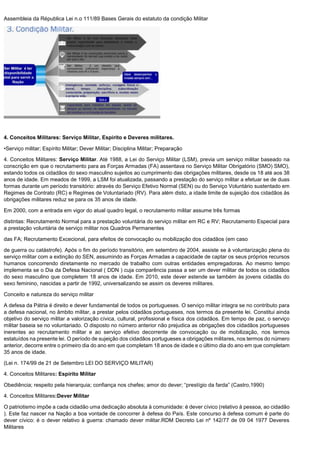 Assembleia da Républica Lei n.o 111/89 Bases Gerais do estatuto da condição Militar
4. Conceitos Militares: Serviço Militar, Espirito e Deveres militares.
•Serviço militar; Espírito Militar; Dever Militar; Disciplina Militar; Preparação
4. Conceitos Militares: Serviço Militar. Até 1988, a Lei do Serviço Militar (LSM), previa um serviço militar baseado na
conscrição em que o recrutamento para as Forças Armadas (FA) assentava no Serviço Militar Obrigatório (SMO) SMO),
estando todos os cidadãos do sexo masculino sujeitos ao cumprimento das obrigações militares, desde os 18 até aos 38
anos de idade. Em meados de 1999, a LSM foi atualizada, passando a prestação do serviço militar a efetuar se de duas
formas durante um período transitório: através do Serviço Efetivo Normal (SEN) ou do Serviço Voluntário sustentado em
Regimes de Contrato (RC) e Regimes de Voluntariado (RV). Para além disto, a idade limite de sujeição dos cidadãos às
obrigações militares reduz se para os 35 anos de idade.
Em 2000, com a entrada em vigor do atual quadro legal, o recrutamento militar assume três formas
distintas: Recrutamento Normal para a prestação voluntária do serviço militar em RC e RV; Recrutamento Especial para
a prestação voluntária de serviço militar nos Quadros Permanentes
das FA; Recrutamento Excecional, para efeitos de convocação ou mobilização dos cidadãos (em caso
de guerra ou catástrofe). Após o fim do período transitório, em setembro de 2004, assiste se à voluntarização plena do
serviço militar com a extinção do SEN, assumindo as Forças Armadas a capacidade de captar os seus próprios recursos
humanos concorrendo diretamente no mercado de trabalho com outras entidades empregadoras. Ao mesmo tempo
implementa se o Dia da Defesa Nacional ( DDN ) cuja comparência passa a ser um dever militar de todos os cidadãos
do sexo masculino que completem 18 anos de idade. Em 2010, este dever estende se também às jovens cidadãs do
sexo feminino, nascidas a partir de 1992, universalizando se assim os deveres militares.
Conceito e natureza do serviço militar
A defesa da Pátria é direito e dever fundamental de todos os portugueses. O serviço militar integra se no contributo para
a defesa nacional, no âmbito militar, a prestar pelos cidadãos portugueses, nos termos da presente lei. Constitui ainda
objetivo do serviço militar a valorização cívica, cultural, profissional e física dos cidadãos. Em tempo de paz, o serviço
militar baseia se no voluntariado. O disposto no número anterior não prejudica as obrigações dos cidadãos portugueses
inerentes ao recrutamento militar e ao serviço efetivo decorrente de convocação ou de mobilização, nos termos
estatuídos na presente lei. O período de sujeição dos cidadãos portugueses a obrigações militares, nos termos do número
anterior, decorre entre o primeiro dia do ano em que completam 18 anos de idade e o último dia do ano em que completam
35 anos de idade.
(Lei n. 174/99 de 21 de Setembro LEI DO SERVIÇO MILITAR)
4. Conceitos Militares: Espírito Militar
Obediência; respeito pela hierarquia; confiança nos chefes; amor do dever; “prestígio da farda” (Castro,1990)
4. Conceitos Militares:Dever Militar
O patriotismo impõe a cada cidadão uma dedicação absoluta à comunidade: é dever cívico (relativo à pessoa, ao cidadão
). Este faz nascer na Nação a boa vontade de concorrer à defesa do País. Este concurso à defesa comum é parte do
dever cívico: é o dever relativo à guerra: chamado dever militar.RDM Decreto Lei nº 142/77 de 09 04 1977 Deveres
Militares
 