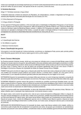 motivo que a sensação de aconchego espiritual que um homem sente espontaneamente no seio da sua pátria não resulta
de ela ser melhor do que as outras, mas apenas de ela ser a sua terra, a terra dos seus.
8. Símbolos Nacionais
Artigo 11.º Símbolos nacionais e língua oficial
1A Bandeira Nacional, símbolo da soberania da República, da independência, unidade e integridade de Portugal, é a
adotada pela República instaurada pela Revolução de 5 de Outubro de 1910
2. O Hino Nacional é A Portuguesa
3. A língua oficial é o Português
O hino nacional A Portuguesa substituiu o Hino da Carta após a Implantação da República Portuguesa a 5 de Outubro
de 1910 Tratava se de uma marcha composta em 1890 (na sequência do Ultimato britânico com música de Alfredo Keil
e letra de Henrique Lopes de Mendonça Nesse contexto, o objetivo d'A Portuguesa era exaltar o patriotismo e orgulho
nacionais em oposição à orientação do Rei Carlos I, acusado de ceder à intimação britânica A marcha acabou por ser
consagrada hino nacional na Assembleia Nacional Constituinte de 19 de junho de 1911.
Aula 9
Sumário
a. A classificação das Guerras
b. Os militares e a guerra
c. Natureza moral da Guerra
Guerra: Classificação das guerras
Uma guerra é uma luta travada por motivos territoriais, económicos ou ideológicos Pode ocorrer pelo controlo político
entre diferentes grupos dentro da mesma nação (guerra civil) ou entre nações.
*
Guerra: Causas e Motivações
As Guerras possuem diversas causas, ainda que uma possa ser indicada como a causa principal Muitas vezes é difícil
distinguir as causas reais de uma guerra, das justificações e discursos adotados pelos personagens envolvidos no conflito
As guerras totais geralmente envolvem várias causas simultâneas Existem várias causas que levam à Guerra No entanto,
tal como vimos, a Guerra Total é um tipo de guerra que envolvem geralmente mais do que uma causa O Poder A
Estratégia A Economia e Riqueza As Imposições de Ideias As Classes Sociais Etnia e Religião.
PODER Toda guerra envolve em algum grau a disputa pelo poder Na maioria das vezes a disputa por poder é mais clara
nos conflitos que envolvem grupos políticos que querem assumir o controle sobre o Estado, em uma guerra civil ou
revolucionária, ou em disputas envolvendo grandes potências pela liderança de uma região ou do mundo
ESTRAGÉGIA Quando há necessidade de uma base militar para dominar um outro inimigo (por exemplo a conquista da
Dinamarca pela Alemanha Nazi cujo real objetivo era dominar a Noruega na Segunda Guerra Mundial a Base das Lages
ECONOMIA RIQUEZA A grande maioria das guerras é motivada por questões económicas Questões essas, que vão
desde a posse de bens ou riquezas, até ao controlo de recursos económicos estratégicos Este motivo é mais acentuado
nas guerras modernas, quando os Estados já são orientados por uma lógica mais industrial financeira e recursos muitas
vezes raros tornam se essenciais em determinados processos produtivos.
Quando as guerras estão bem esquematizadas, os alvos são claramente definidos infra estrutura minas, fábricas e as
ações militares visam a resolução mais rápida possível, minimizando baixas e custos
Em alguns casos, como ocorre nas guerras civis, nota se que a causa principal da conflagração militar é a disputa de
recursos naturais estratégicos ou de alto valor ( metais raros e preciosos, petróleo frequentemente denominadas Guerras
por Recursos Naturais Em alguns casos, até mesmo terras férteis e água podem ser considerados recursos valiosos em
disputa por grupos rivais, a ponto de deflagrarem guerras civis ou conflitos locais Mesmo quando a disputa por estes
recursos naturais não deflagra diretamente o conflito armado, em muitos casos, tal disputa é decisiva para a manutenção
do confronto.
IMPOSIÇÃO DE IDEIAS/IDEAIS Quando há imposição de ideais, sejam eles fatores isolados como religião, política ou
economia ou pelo simples fato de considerarem se superiores aos outros, de grupos que consideram as características
pessoais que possuem como sendo perfeitas, considerando todas as outras obsoletas (guerras étnicas) Nesta motivação
 