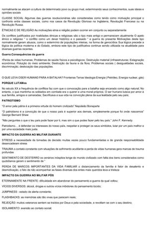 normalmente se atacam a cultura de determinado povo ou grupo rival, exterminando seus conhecimentos, suas ideias e
opiniões sociais
CLASSE SOCIAL Algumas das guerras revolucionárias são consideradas como tendo como motivação principal o
confronto entre classes sociais, como nos casos da Revolução Gloriosa na Inglaterra, Revolução Francesa ou na
Revolução Russa.
ÉTNICAS E DE RELIGIÃO As motivações etnia e religião podem ocorrer em conjunto ou separadamente
Os conflitos justificados por rivalidades étnicas e religiosas são o tipo mais antigo e permanecem atualmente O apelo
étnico e religioso “ o conflito como um dever histórico e o passado “ a guerra do presente Motivações deste tipo
normalmente geram abusos, como o extermínio de populações inteiras, na forma de genocídios Sua lógica precede a
lógica da política moderna e do Estado, embora este tipo de justificativa continue sendo utilizada na atualidade para
diversas guerras recentes.
Guerra:Consequências da guerra
•Perda de vidas humanas; Problemas de saúde físicos e psicológicos; Destruição material (infraestruturas; Estagnação
económica; Poluição do meio ambiente; Destruição da fauna e da flora; Problemas sociais ( desigualdades sociais,
discriminação, deslocação das populações.
O QUE LEVA OSER HUMANO PARA A BATALHA? Fronteiras Terras Ideologia Energia ( Petróleo, Energia nuclear, gás)
PORQUE LUTAMos
No século XX a frequência de conflitos faz com que o convocação para a batalha seja encarado como algo natural; No
entanto, o que mantinha os soldados em combate era o querer e uma moral próprios; O ser humano lutava por amor à
sua família, amigos e camaradas; Sacrificava a sua vida na convicção plena da sua lealdade pelo seu país;
PATRIOTISMO
“O amor pela pátria é a primeira virtude do homem civilizado” Napoleão Bonaparte
“O patriotismo é a convicção de que o nosso país é superior aos demais, simplesmente porque foi onde nascemos”
George Bernard Shaw
“Não perguntes o que o teu país pode fazer por ti, mas sim o que podes fazer pelo teu país.” John F. Kennedy
Patriotismo… é defender os interesses do nosso país, respeitar e proteger os seus símbolos, lutar por um país melhor e
por uma sociedade mais justa.
IMPACTO DA GUERRA NO MILITAR DURANTE
STRESS a necessidade de tomadas de decisão muitas vezes pouco fundamentadas e de grande responsabilidade
desencadeiam stress
TRAUMA o contato constante com situações de sofrimento acutilante e perda de vidas humanas gera marcas de trauma
profundas
SENTIMENTO DE DESTERRO os cenários inóspitos longe do mundo civilizado com falta dos bens considerados como
quotidianos geram o sentimento de “
PERDA DE MARCOS IMPORTANTES DA VIDA FAMILIAR o distanciamento da família é fator de desalento e
desmotivação, o fato de não acompanhar as fases diversas dos entes mais queridos leva a tristeza
IMPACTO DA GUERRA NO MILITAR PÓS
ETERNAMENTE NA FRENTE: dificuldade em abandonar do pensamento a guerra da qual voltou;
VÍCIOS DIVERSOS: álcool, drogas e outros vícios inibidores do pensamento lúcido;
JUMPINESS : estado de alerta constante;
FLASHBACKS: as memórias são tão vivas que parecem reais;
REJEIÇÃO: muitos veteranos sentem se traídos por Deus e pela sociedade, e revoltam se com o seu destino;
ISOLAMENTO: aversão ao contato social;
 
