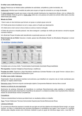 O militar como chefe Dois tipos:
Natural: Pessoa que se destaca pelas qualidades de autoridade, competência, poder de decisão, etc.
Institucional: Indivíduo que é investido de poder para ocupar um lugar de comando ou um cargo de decisão.
O chefe institucional é aquele que ocupa a mais alta posição hierárquica nos organismos oficiais, civis ou militares (Ex
Chefe de Estado, Chefe do governo. Chefe militar refere se a uma pessoa com poder de controlo militar sobre uma área
determinada pelo estado.
Missão do Chefe
1 Servir cada um dos indivíduos que formam um grupo e o próprio grupo como tal
2 O Chefe jamais deve envaidecer se com o cargo, posto ou função que desempenha
3 O chefe serve o bem comum e leva a todos os outros a mesma motivação
4 Chefe não procura a simpatia pessoal, mas deve assegurar o prestígio da chefia que ele exerce e encarna naquele
momento histórico
Um oficial das Forças Armadas está naturalmente vocacionado para ser um chefe
Determinação de um Chefe: Executar a missão, apesar das dificuldades Resistir às dificuldades Ultrapassar e vencer
as dificuldades
Condições para uma boa chefia: Transitoriedade Autenticidade Autoridade Responsabilidade
Pré-requisitos: Carácter Inteligência Desembaraço ( resiliência)
Funções do chefe: Organizar e dirigir Neutralizar resistências Controlar Receber e dar ajuda Formar e educar (dar o
exemplo) Animar e recompensar Representar e punir
O militar como chefe: Liderança
Organização: Grupo de pessoas inseridas numa estrutura, que trabalham em conjunto e de um modo coordenado para
alcançar um objetivo determinado
Elementos chave: Estrutura conjunto coordenação objetivo Componentes Material e técnica Ativa e social
Aspetos na vivência de uma organização
Sentimento de pertença Atribuição de importância no contributo Reconhecimento pelas aptidões e competências
Realização pessoal pelos desempenhos Importância da pessoa É a unidade de análise mais importante Ativo interativo
dotada de características motivos competências
Competência
Todas as características humanas que determinam os resultados obtidos no trabalho
Tipos: Físicas Intelectuais Técnicas Instrumentais Experienciais Sociais Motivacionais Éticas
Liderança Definição
É o processo de influenciar pessoas no sentido de que ajam em prol dos objetivos da instituição Devem existir, um grupo
humano, um líder e a observância dos princípios psicológicos e sociológicos que regem o ser humano É a condição
definida pelas relações sociais entre indivíduos mediante a qual um grupo de indivíduos segue outro, o seu líder É o
 