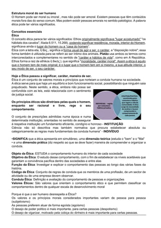 Estrutura moral do ser humano
O Homem pode ser moral ou imoral , mas não pode ser amoral. Existem pessoas que têm conteúdos
morais fora das do senso comum. Mas podem existir pessoas amorais no sentido patológico. A palavra
ética pode ter vários significados.
Conceitos essenciais
Ética
O conceito ética parece ter vários significados: Ethos originalmente significava "lugar acostumado" "os
hábitats dos cavalos", Ilíada 6.511, 15.268), podendo significar residência, morada, interior do Homem,
significava ainda o lugar do homem ou a “casa do homem”.
Ética com a letra eta, ἦ θος , significa a forma usual de agir e ser, o caráter, a "disposição nobre"; essa
forma também é utilizada para se referir ao ser íntimo dos animais. Platão usa ambos os termos como
interconectados e complementares no sentido de "caráter e hábitos de vida", como em A República.
Ethos forma a raiz de ethikos ἠ θικός ), que significa "moralidade, caráter moral". Assim a ética é aquilo
que o homem tem de mais original; é o lugar que o homem tem em si mesmo, a sua atitude interior, o
seu modo de ser, o seu carácter.
Hoje a Ética passou a significar, caráter, maneira de ser.
Ética é um conjunto de valores morais e princípios que norteiam a conduta humana na sociedade.
A ética serve para que haja um equilíbrio e bom funcionamento social, possibilitando que ninguém saia
prejudicado. Neste sentido, a ética, embora não possa ser
confundida com as leis, está relacionada com o sentimento
de justiça social.
Os princípios éticos são diretrizes pelas quais o homem,
enquanto ser racional e livre, rege o seu
comportamento.
O conjunto de prescrições admitidas numa época e numa
determinada instituição, orientadas no sentido de assegurar
à respetiva instituição um fundamento eficiente, condigno e honroso - INSTITUIÇÃO
Ciência não só descritiva mas também normativa que procura estabelecer absoluta ou
categoricamente as regras mais fundamentais da conduta humana” - INDIVÍDUO
•SIGNIFICA que a ética apresenta em simultâneo, uma dimensão teórica (estuda o "bem” e o "Mal”
• e uma dimensão prática (diz respeito ao que se deve fazer) maneira de compreender e organizar a
conduta.
Objeto da Ética: ESTUDA o comportamento humano do interior de cada sociedade
Objetivo da Ética: O estudo desse comportamento, com o fim de estabelecer os níveis aceitáveis que
garantam a convivência pacífica dentro das sociedades e entre elas
Função da Ética: Investigar e explicar o comportamento das pessoas ao longo das várias fases da
história.
Código de Ética: Conjunto de regras de conduta que os membros de uma profissão, de um sector de
atividade ou de uma empresa devem observar.
Conduta Ética: Definição e avaliação do comportamento de pessoas e organizações
Valores Éticos: São valores que orientam o comportamento ético e que permitem classificar os
comportamentos dentro de qualquer escala de desenvolvimento moral
Porque é que o ser humano desrespeita a Ética?
Os valores e os princípios morais considerados importantes variam de pessoa para pessoa
(subjetivismo)
As pessoas preferem atuar de forma egoísta (egoísmo)
O desejo de poder político é mais importante, para certas pessoas (despotismo)
O desejo de vigarizar, motivado pela cobiça do dinheiro é mais importante para certas pessoas.
 