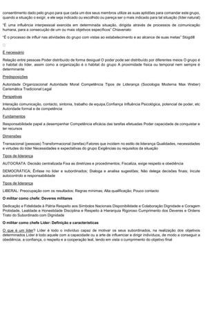 consentimento dado pelo grupo para que cada um dos seus membros utilize as suas aptidões para comandar este grupo,
quando a situação o exigir, e ele seja indicado ou escolhido ou pareça ser o mais indicado para tal situação (líder natural)
“É uma influência interpessoal exercida em determinada situação, dirigida através de processos de comunicação
humana, para a consecução de um ou mais objetivos específicos” Chiavenato
“É o processo de influir nas atividades do grupo com vistas ao estabelecimento e ao alcance de suas metas” Stogdill
É necessário
Relação entre pessoas Poder distribuído de forma desigual O poder pode ser distribuído por diferentes meios O grupo é
o habitat do líder, assim como a organização é o habitat do grupo A proximidade física ou temporal nem sempre é
determinante
Predisposições
Autoridade Organizacional Autoridade Moral Competência Tipos de Liderança (Sociologia Moderna Max Weber)
Carismática Tradicional Legal
Perspetivas
Interação comunicação, contacto, sintonia, trabalho de equipa,Confiança Influência Psicológica, potencial de poder, etc
Autoridade formal e de competência
Fundamentos
Responsabilidade papel a desempenhar Competência eficácia das tarefas efetuadas Poder capacidade de conquistar e
ter recursos
Dimensões
Transacional (pessoas) Transformacional (tarefas) Fatores que incidem no estilo de liderança Qualidades, necessidades
e virtudes do líder Necessidades e expectativas do grupo Exigências ou requisitos da situação
Tipos de liderança
AUTOCRATA: Decisão centralizada Fixa as diretrizes e procedimentos; Fiscaliza, exige respeito e obediência
DEMOCRÁTICA; Ênfase no líder e subordinados; Dialoga e analisa sugestões; Não delega decisões finais; Incute
autocontrolo e responsabilidade
Tipos de liderança
LIBERAL: Preocupação com os resultados; Regras mínimas; Alta qualificação; Pouco contacto
O militar como chefe: Deveres militares
Dedicação e Fidelidade à Pátria Respeito aos Símbolos Nacionais Disponibilidade e Colaboração Dignidade e Coragem
Probidade, Lealdade e Honestidade Disciplina e Respeito à Hierarquia Rigoroso Cumprimento dos Deveres e Ordens
Trato do Subordinado com Dignidade
O militar como chefe Líder: Definição e características
O que é um líder? Líder é todo o indivíduo capaz de motivar os seus subordinados, na realização dos objetivos
determinados Líder é todo aquele com a capacidade ou a arte de influenciar e dirigir indivíduos, de modo a conseguir a
obediência, a confiança, o respeito e a cooperação leal, tendo em vista o cumprimento do objetivo final
 