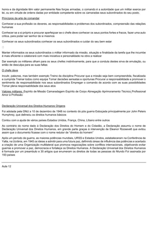 honra e da dignidade têm valor permanente Nas forças armadas, o comando é a autoridade que um militar exerce por
lei, ou em virtude de ordens dadas por entidade competente sobre os camaradas seus subordinados do seu posto.
Princípios da arte de comandar
Conhecer a sua profissão os deveres, as responsabilidades e problemas dos subordinados, compreensão das relações
humanas
Conhecer se a si próprio e procurar aperfeiçoar se o chefe deve conhecer os seus pontos fortes e fracos, fazer uma auto
critica, para poder ser senhor de si mesmos
Conhecer os seus subordinados conhecer os seus subordinados e cuidar do seu bem estar
Manter informados os seus subordinados o militar informado da missão, situação e finalidade da tarefa que lhe incumbe
é mais eficiente e colaborará com mais iniciativa e personalidade na obra a realizar
Dar exemplo os militares olham para os seus chefes instintivamente, para que a conduta destes sirva de emulação, ou
então de desculpa para as suas faltas
O chefe deve
Incutir, palavras, mas também exemplo Treino da disciplina Procurar que a missão seja bem compreendida, fiscalizada
e cumprida Treinar todos como equipa Tomar decisões sensatas e oportunas Procurar a responsabilidade e promover o
sentimento de responsabilidade nos seus subordinados Empregar o comando de acordo com as suas possibilidades
Tomar plena responsabilidade dos seus atos
Valores militares: Espírito de Missão Camaradagem Espírito de Corpo Abnegação Aprimoramento Técnico Profissional
Amor à Profissão
Declaração Universal dos Direitos Humanos Origens
Foi adotada pela ONU a 10 de dezembro de 1948 no contexto do pós guerra Esboçada principalmente por John Peters
Humphrey, que delineou os direitos humanos básicos
Contou com a ajuda de vários países Estados Unidos, França, China, Líbano entre outros
Ao contrário do nome dado à Declaração dos Direitos do Homem e do Cidadão, a Declaração assumiu o nome de
Declaração Universal dos Direitos Humanos, em grande parte graças à intervenção de Eleanor Roosevelt que evitou
assim que o documento ficasse com o nome redutor de “direitos do homem”
Após um período de guerra, as maiores potências mundiais, URSS e Estados Unidos, estabeleceram na Conferência de
Yalta, na Ucrânia, em 1945 os ideias a admitir para uma futura paz, definindo áreas de influência das potências e acertado
a criação de uma Organização multilateral que promova negociações sobre conflitos internacionais, objetivando evitar
guerras e promover a paz, democracia e fortaleça os Direitos Humanos. A Declaração Universal dos Direitos Humanos
é formada por um preambulo e 30 artigos que enumeram os direitos de todas as pessoas do Mundo Foi assinada por
193 países
Aula 12
 
