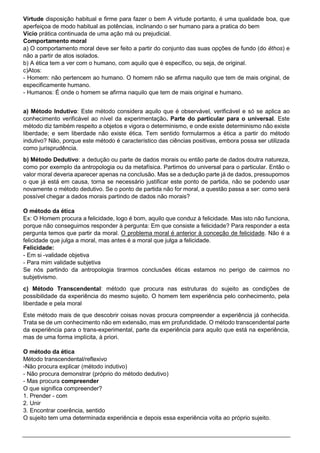 Virtude disposição habitual e firme para fazer o bem A virtude portanto, é uma qualidade boa, que
aperfeiçoa de modo habitual as potências, inclinando o ser humano para a pratica do bem
Vício prática continuada de uma ação má ou prejudicial.
Comportamento moral
a) O comportamento moral deve ser feito a partir do conjunto das suas opções de fundo (do êthos) e
não a partir de atos isolados.
b) A ética tem a ver com o humano, com aquilo que é específico, ou seja, de original.
c)Atos:
- Homem: não pertencem ao humano. O homem não se afirma naquilo que tem de mais original, de
especificamente humano.
- Humanos: É onde o homem se afirma naquilo que tem de mais original e humano.
a) Método Indutivo: Este método considera aquilo que é observável, verificável e só se aplica ao
conhecimento verificável ao nível da experimentação. Parte do particular para o universal. Este
método diz também respeito a objetos e vigora o determinismo, e onde existe determinismo não existe
liberdade; e sem liberdade não existe ética. Tem sentido formularmos a ética a partir do método
indutivo? Não, porque este método é característico das ciências positivas, embora possa ser utilizada
como jurisprudência.
b) Método Dedutivo: a dedução ou parte de dados morais ou então parte de dados doutra natureza,
como por exemplo da antropologia ou da metafísica. Partimos do universal para o particular. Então o
valor moral deveria aparecer apenas na conclusão. Mas se a dedução parte já de dados, pressupomos
o que já está em causa, torna se necessário justificar este ponto de partida, não se podendo usar
novamente o método dedutivo. Se o ponto de partida não for moral, a questão passa a ser: como será
possível chegar a dados morais partindo de dados não morais?
O método da ética
Ex: O Homem procura a felicidade, logo é bom, aquilo que conduz à felicidade. Mas isto não funciona,
porque não conseguimos responder à pergunta: Em que consiste a felicidade? Para responder a esta
pergunta temos que partir da moral. O problema moral é anterior à conceção de felicidade. Não é a
felicidade que julga a moral, mas antes é a moral que julga a felicidade.
Felicidade:
- Em si -validade objetiva
- Para mim validade subjetiva
Se nós partindo da antropologia tirarmos conclusões éticas estamos no perigo de cairmos no
subjetivismo.
c) Método Transcendental: método que procura nas estruturas do sujeito as condições de
possibilidade da experiência do mesmo sujeito. O homem tem experiência pelo conhecimento, pela
liberdade e pela moral
Este método mais de que descobrir coisas novas procura compreender a experiência já conhecida.
Trata se de um conhecimento não em extensão, mas em profundidade. O método transcendental parte
da experiência para o trans-experimental, parte da experiência para aquilo que está na experiência,
mas de uma forma implícita, à priori.
O método da ética
Método transcendental/reflexivo
-Não procura explicar (método indutivo)
- Não procura demonstrar (próprio do método dedutivo)
- Mas procura compreender
O que significa compreender?
1. Prender - com
2. Unir
3. Encontrar coerência, sentido
O sujeito tem uma determinada experiência e depois essa experiência volta ao próprio sujeito.
 
